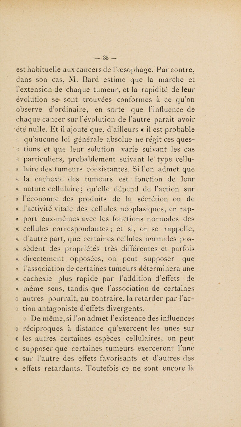 est habituelle aux cancers de Tœsophage. Par contre, dans son cas, M. Bard estime que la marche et l’extension de chaque tumeur, et la rapidité de leur évolution se sont trouvées conformes à ce qu’on observe d’ordinaire, en sorte que l’influence de chaque cancer sur l’évolution de l’autre paraît avoir été nulle. Et il ajoute que, d’ailleurs « il est probable a qu’aucune loi générale absolue ne régit ces ques- « tions et que leur solution varie suivant les cas « particuliers, probablement suivant le type cellu- cc laire des tumeurs coexistantes. Si l’on admet que (( la cachexie des tumeurs est fonction de leur « nature cellulaire; qu’elle dépend de l’action sur « l’économie des produits de la sécrétion ou de « l’activité vitale des cellules néoplasiques, en rap- « port eux-mêmes avec les fonctions normales des ce cellules correspondantes ; et si, on se rappelle, « d’autre part; que certaines cellules normales pos- « sèdent des propriétés très différentes et parfois « directement opposées, on peut supposer que « l’association de certaines tumeurs déterminera une « cachexie plus rapide par l’addition d’effets de « même sens, tandis que l’association de certaines « autres pourrait, au contraire, la retarder par l’ac- « tion antagoniste d’effets divergents. « De même, si Ton admet l’existence des influences « réciproques à distance qu’exercent les unes sur « les autres certaines espèces cellulaires, on peut (( supposer que certaines tumeurs exerceront Tune « sur l’autre des effets favorisants et d'autres des (( effets retardants. Toutefois ce ne sont encore là