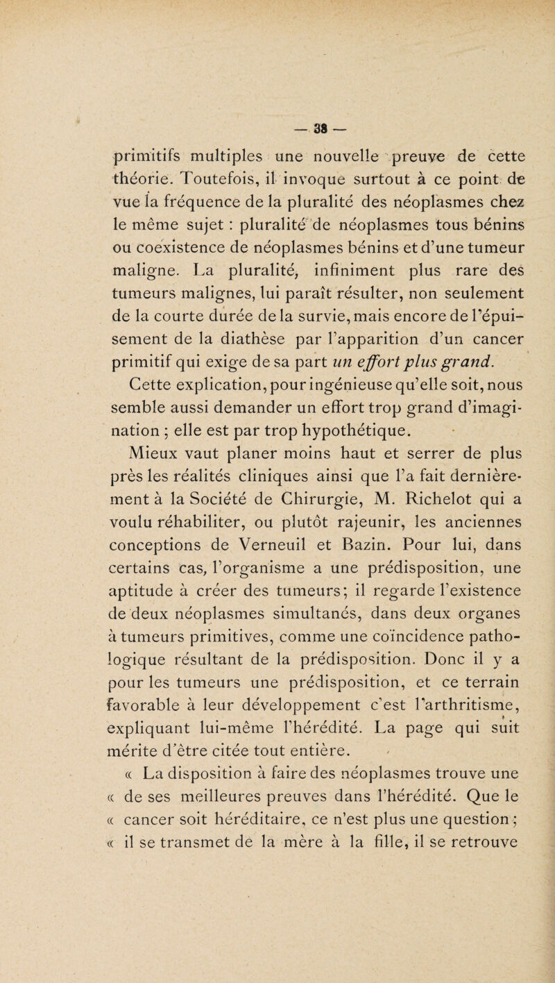 primitifs multiples une nouvelle preuve de cette théorie. Toutefois, il invoque surtout à ce point de vue la fréquence de la pluralité des néoplasmes chez le même sujet : pluralité de néoplasmes tous bénins ou coexistence de néoplasmes bénins et d’une tumeur maligne. La pluralité, infiniment plus rare des tumeurs malignes, lui paraît résulter, non seulement de la courte durée de la survie, mais encore de l’épui¬ sement de la diathèse par l’apparition d’un cancer primitif qui exige de sa part un effort plus grand. Cette explication, pour ingénieuse qu’elle soit, nous semble aussi demander un effort trop grand d’imagi¬ nation ; elle est par trop hypothétique. Mieux vaut planer moins haut et serrer de plus près les réalités cliniques ainsi que l’a fait dernière¬ ment à la Société de Chirurgie, M. Richelot qui a voulu réhabiliter, ou plutôt rajeunir, les anciennes conceptions de Verneuil et Bazin. Pour lui, dans certains cas, l’organisme a une prédisposition, une aptitude à créer des tumeurs; il regarde l’existence de deux néoplasmes simultanés, dans deux organes à tumeurs primitives, comme une coïncidence patho¬ logique résultant de la prédisposition. Donc il y a pour les tumeurs une prédisposition, et ce terrain favorable à leur développement c’est l’arthritisme, * expliquant lui-même l’hérédité. La page qui suit mérite d’être citée tout entière. « La disposition à faire des néoplasmes trouve une « de ses meilleures preuves dans l’hérédité. Que le « cancer soit héréditaire, ce n’est plus une question ; « il se transmet de la mère à la fille, il se retrouve