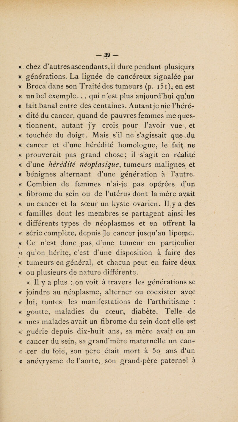 « chez d’autres,ascendants, il dure pendant plusieurs « générations. La lignée de cancéreux signalée par « Broca dans son Traité des tumeurs (p. i5i), en ;est « un bel exemple... qui n est plus aujourd’hui qu’un « fait banal entre des centaines. Autant je nie l’héré- « dité du cancer, quand de pauvres femmes me ques- « donnent, autant j'y crois pour l’avoir vue ; et « touchée du doigt. Mais s’il ne s’agissait que^du « cancer et d’une hérédité homologue, le fait ne « prouverait pas grand chose; il s’agit en réalité « d’une hérédité néoplasique, tumeurs malignes et « bénignes alternant d’une génération à l’autre. « Combien de femmes n’ai-je pas opérées d’un « fibrome du sein ou de l’utérus dont la mère ayait « un cancer et la sœur un kyste ovarien. Il y a des « familles dont les membres se partagent ainsi les « différents types de néoplasmes et en offrent la « série complète, depuis de cancer jusqu’au lipome. « Ce n’est donc pas d’une tumeur en particulier « qu’on hérite, c’est d'une disposition à faire des « tumeurs en général, et chacun peut en faire deux « ou plusieurs de nature différente. « Il y a plus : on voit à travers les générations se « joindre au néoplasme, alterner ou coexister avec « lui, toutes les manifestations de l’arthritisme : « goutte, maladies du cœur, diabète. Telle de « mes malades avait un fibrome du sein dont elle est « guérie depuis dix-huit ans, sa mère avait eu un « cancer du sein, sa grand’mère maternelle un can- « cer du foie, son père était mort à 5o ans drun « anévrysme de l’aorte, son grand-père paternel à