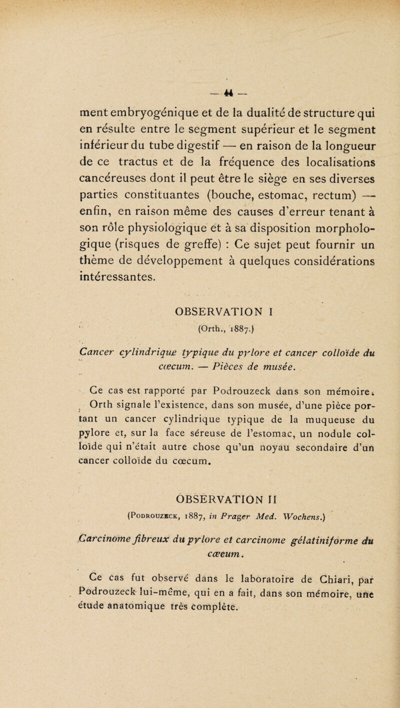 ment embryogénique et de la dualité de structure qui en résulte entre le segment supérieur et le segment inférieur du tube digestif — en raison de la longueur de ce tractus et de la fréquence des localisations cancéreuses dont il peut être le siège en ses diverses parties constituantes (bouche, estomac, rectum) — enfin, en raison même des causes d’erreur tenant à son rôle physiologique et à sa disposition morpholo¬ gique (risques de greffe) : Ce sujet peut fournir un thème de développement à quelques considérations intéressantes. OBSERVATION I (Orth., 1887.) Cancer cylindrique typique du pylore et cancer colloïde du cæcum. — Pièces de musée. Ce cas est rapporté par Podrouzeck dans son mémoire* Orth signale l’existence, dans son musée, d’une pièce por¬ tant un cancer cylindrique typique de la muqueuse du pylore et, sur la face séreuse de l’estomac, un nodule col¬ loïde qui n’était autre chose qu’un noyau secondaire d’un cancer colloïde du cæcum. OBSERVATION II (Podrouzeck, 1887, in P rager Med. Wochens.) Carcinome fibreux du pylore et carcinome gêlatiniforme du cæcum. Ce cas fut observé dans le laboratoire de Chiari, par Podrouzeck lui-même, qui en a fait, dans son mémoire, une étude anatomique très Complète.