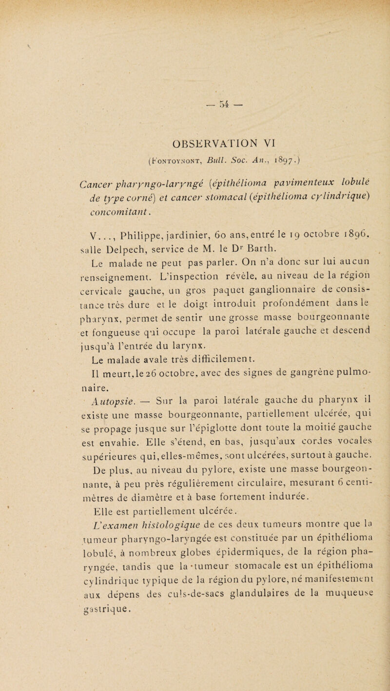 OBSERVATION VI (Fontoynont, Bull. Soc. An., 1897.) Cancer pharyngo-laryngé (épithélioma pavimenteux lobule de type corné) et cancer stomacal (épithélioma cylindrique) concomitant. V..., Philippe, jardinier, 60 ans, entré le 19 octobre 1896, salle Delpech, service de M. le Dr Barth. Le malade ne peut pas parler. On n’a donc sur lui aucun renseignement. L’inspection révèle, au niveau de la région cervicale gauche, un gros paquet ganglionnaire de consis¬ tance très dure et le doigt introduit profondément dans le pharynx, permet de sentir une grosse masse bourgeonnante et fongueuse qui occupe la paroi latérale gauche et descend jusqu’à l’entrée du larynx. Le malade avale très difficilement. Il meurt,le 26 octobre, avec des signes de gangrène pulmo¬ naire. Autopsie. — Sur la paroi latérale gauche du pharynx il existe une masse bourgeonnante, partiellement ulcérée, qui se propage jusque sur l’épiglotte dont toute la moitié gauche est envahie. Elle s’étend, en bas, jusqu’aux cordes vocales supérieures qui, elles-mêmes, sont ulcérées, surtout à gauche. De plus, au niveau du pylore, existe une masse bourgeon¬ nante, à peu près régulièrement circulaire, mesurant 6 centi¬ mètres de diamètre et à base fortement indurée. Elle est partiellement ulcérée. L'examen histologique de ces deux tumeurs montre que la tumeur pharyngo-laryngée est constituée par un épithélioma lobulé, à nombreux globes épidermiques, de la région pha¬ ryngée, tandis que la-tumeur stomacale est un épithélioma cylindrique typique de la région du pylore, né manifestement aux dépens des culs-de-sacs glandulaires de la muqueuse gastrique.