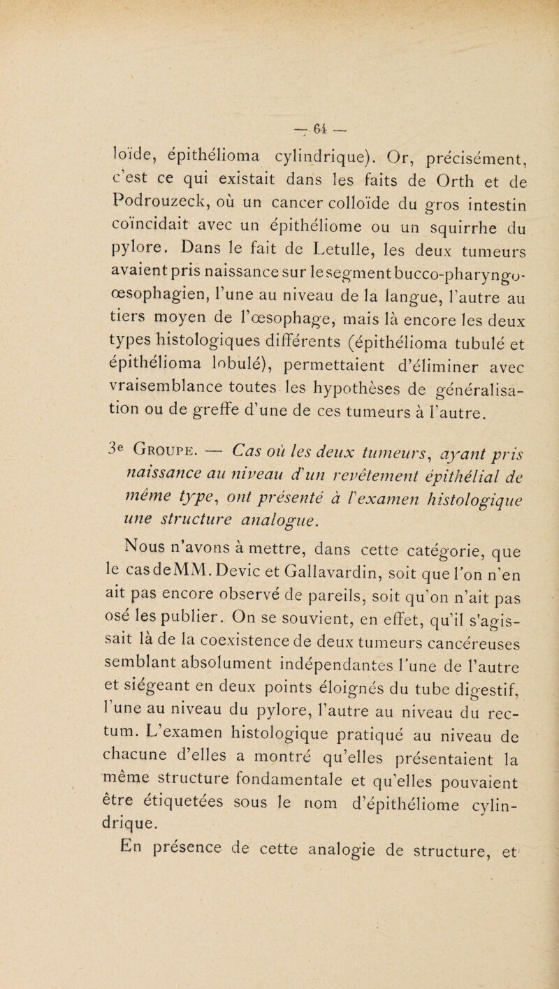 loide, épithélioma cylindrique). Or, précisément, c’est ce qui existait dans les faits de Orth et de Podrouzeck, où un cancer colloïde du gros intestin coïncidait avec un épithéliome ou un squirrhe du pylore. Dans le fait de Letulle, les deux tumeurs avaient pris naissance sur lesegmentbucco-pharyngo- œsophagien, l’une au niveau de la langue, l’autre au tiers moyen de l’œsophage, mais là encore les deux types histologiques différents (épithélioma tubulé et epithelioma lobule), permettaient d’éliminer avec vraisemblance toutes, les hypothèses de généralisa¬ tion ou de greffe d’une de ces tumeurs à l’autre. 3e Groupe. — Cas où les deux tumeurs, ayant pris naissance au niveau d'un revêtement épithélial de même type, ont présenté à F examen histologique une structure analogue. Nous n’avons à mettre, dans cette catégorie, que le cas deMM. Dévie et Gallavardin, soit que Ion n’en ait pas encore observé de pareils, soit qu’on n’ait pas osé les publier. On se souvient, en effet, qu’il s’agis¬ sait là de la coexistence de deux tumeurs cancéreuses semblant absolument indépendantes lune de l’autre et siégeant en deux points éloignés du tube digestif, l’une au niveau du pylore, l’autre au niveau du rec¬ tum. L examen histologique pratiqué au niveau de chacune d’elles a montré qu’elles présentaient la meme stiucture fondamentale et qu elles pouvaient être étiquetées sous le nom d’épithéliome cylin¬ drique. En présence de cette analogie de structure, et