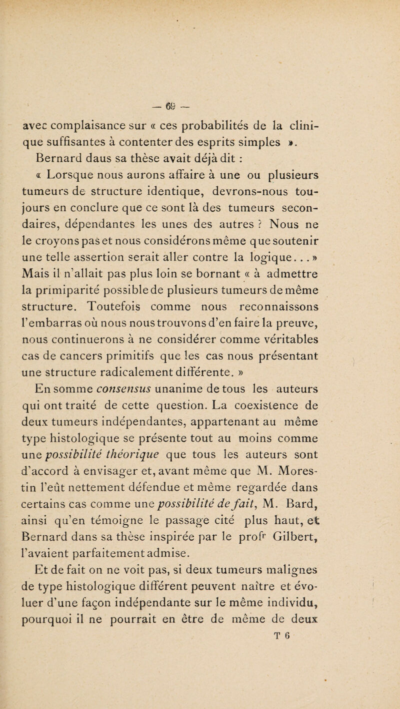 avec complaisance sur « ces probabilités de la clini¬ que suffisantes à contenter des esprits simples ». Bernard daus sa thèse avait déjà dit : « Lorsque nous aurons affaire à une ou plusieurs tumeurs de structure identique, devrons-nous tou¬ jours en conclure que ce sont là des tumeurs secon¬ daires, dépendantes les unes des autres ? Nous ne le croyons pas et nous considérons même que soutenir une telle assertion serait aller contre la logique. .. » Mais il n’allait pas plus loin se bornant « à admettre la primiparité possible de plusieurs tumeurs de même structure. Toutefois comme nous reconnaissons l’embarras où nous nous trouvons d’en faire la preuve, nous continuerons à ne considérer comme véritables cas de cancers primitifs que les cas nous présentant une structure radicalement différente. » En somme consensus unanime de tous les auteurs qui ont traité de cette question. La coexistence de deux tumeurs indépendantes, appartenant au même type histologique se présente tout au moins comme une possibilité théorique que tous les auteurs sont d’accord à envisager et, avant même que M. Mores- tin l’eût nettement défendue et même regardée dans certains cas comme une possibilité de fait, M. Bard, ainsi qu’en témoigne le passage cité plus haut, et Bernard dans sa thèse inspirée par le profr Gilbert, l’avaient parfaitement admise. Et de fait on ne voit pas, si deux tumeurs malignes de type histologique différent peuvent naître et évo¬ luer d’une façon indépendante sur le même individu, pourquoi il ne pourrait en être de même de deux T 6