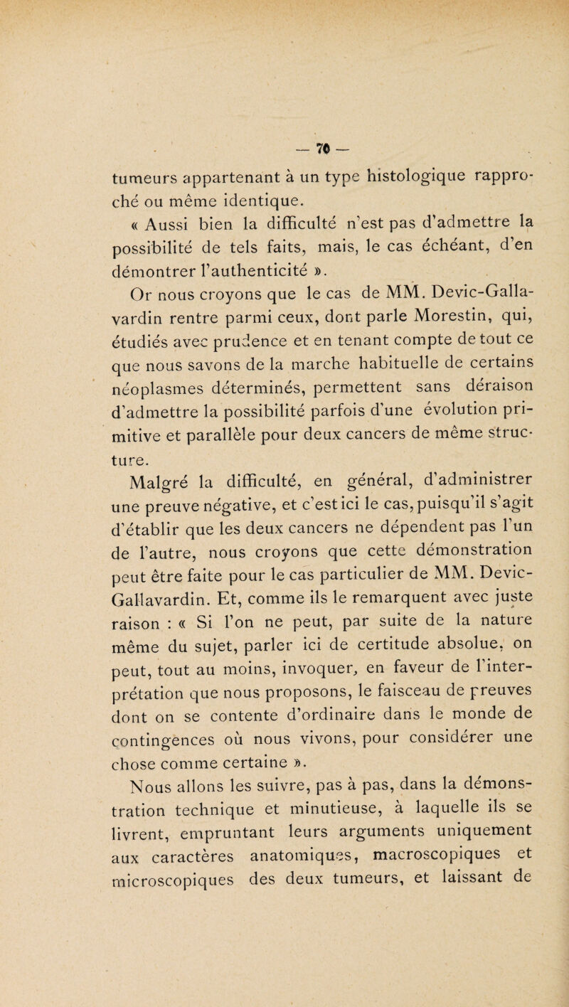 - 7© - tumeurs appartenant à un type histologique rappro¬ ché ou même identique. « Aussi bien la difficulté n'est pas d'admettre la possibilité de tels faits, mais, le cas échéant, d’en démontrer l’authenticité ». Or nous croyons que le cas de MM. Devic-Galla- vardin rentre parmi ceux, dont parle Morestin, qui, étudiés avec prudence et en tenant compte de tout ce que nous savons de la marche habituelle de certains néoplasmes déterminés, permettent sans déraison d’admettre la possibilité parfois d’une évolution pri¬ mitive et parallèle pour deux cancers de même struc¬ ture. Malgré la difficulté, en général, d’administrer une preuve négative, et c’est ici le cas, puisqu’il s’agit d’établir que les deux cancers ne dépendent pas l’un de l’autre, nous croyons que cette démonstration peut être faite pour le cas particulier de MM. Devic- Gallavardin. Et, comme ils le remarquent avec juste raison : « Si l’on ne peut, par suite de la nature même du sujet, parler ici de certitude absolue, on peut, tout au moins, invoquer, en faveur de l’inter¬ prétation que nous proposons, le faisceau de preuves dont on se contente d’ordinaire dans le monde de contingences où nous vivons, pour considérer une chose comme certaine ». Nous allons les suivre, pas à pas, dans la démons¬ tration technique et minutieuse, à laquelle ils se livrent, empruntant leurs arguments uniquement aux caractères anatomiques, macroscopiques et microscopiques des deux tumeurs, et laissant de