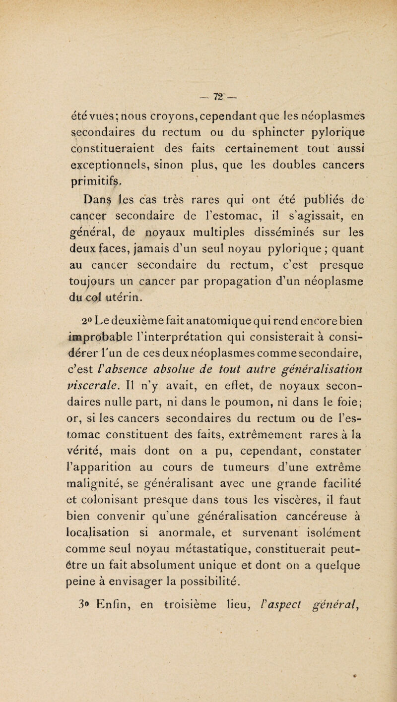 — 72‘ — été vues; nous croyons, cependant que les néoplasmes secondaires du rectum ou du sphincter pylorique constitueraient des faits certainement tout aussi exceptionnels, sinon plus, que les doubles cancers primitifs. Dans les cas très rares qui ont été publiés de cancer secondaire de l’estomac, il s’agissait, en général, de noyaux multiples disséminés sur les deux faces, jamais d’un seul noyau pylorique ; quant au cancer secondaire du rectum, c’est presque toujours un cancer par propagation d’un néoplasme du col utérin. i 2° Le deuxième fait anatomique qui rend encore bien improbable l’interprétation qui consisterait à consi¬ dérer l'un de ces deux néoplasmes comme secondaire, c’est /’absence absolue de tout autre généralisation inscerale. Il n’y avait, en effet, de noyaux secon¬ daires nulle part, ni dans le poumon, ni dans le foie; or, si les cancers secondaires du rectum ou de l’es¬ tomac constituent des faits, extrêmement rares à la vérité, mais dont on a pu, cependant, constater l’apparition au cours de tumeurs d’une extrême malignité, se généralisant avec une grande facilité et colonisant presque dans tous les viscères, il faut bien convenir qu’une généralisation cancéreuse à localisation si anormale, et survenant isolément comme seul noyau métastatique, constituerait peut- être un fait absolument unique et dont on a quelque peine à envisager la possibilité. 3° Enfin, en troisième lieu, F aspect général,