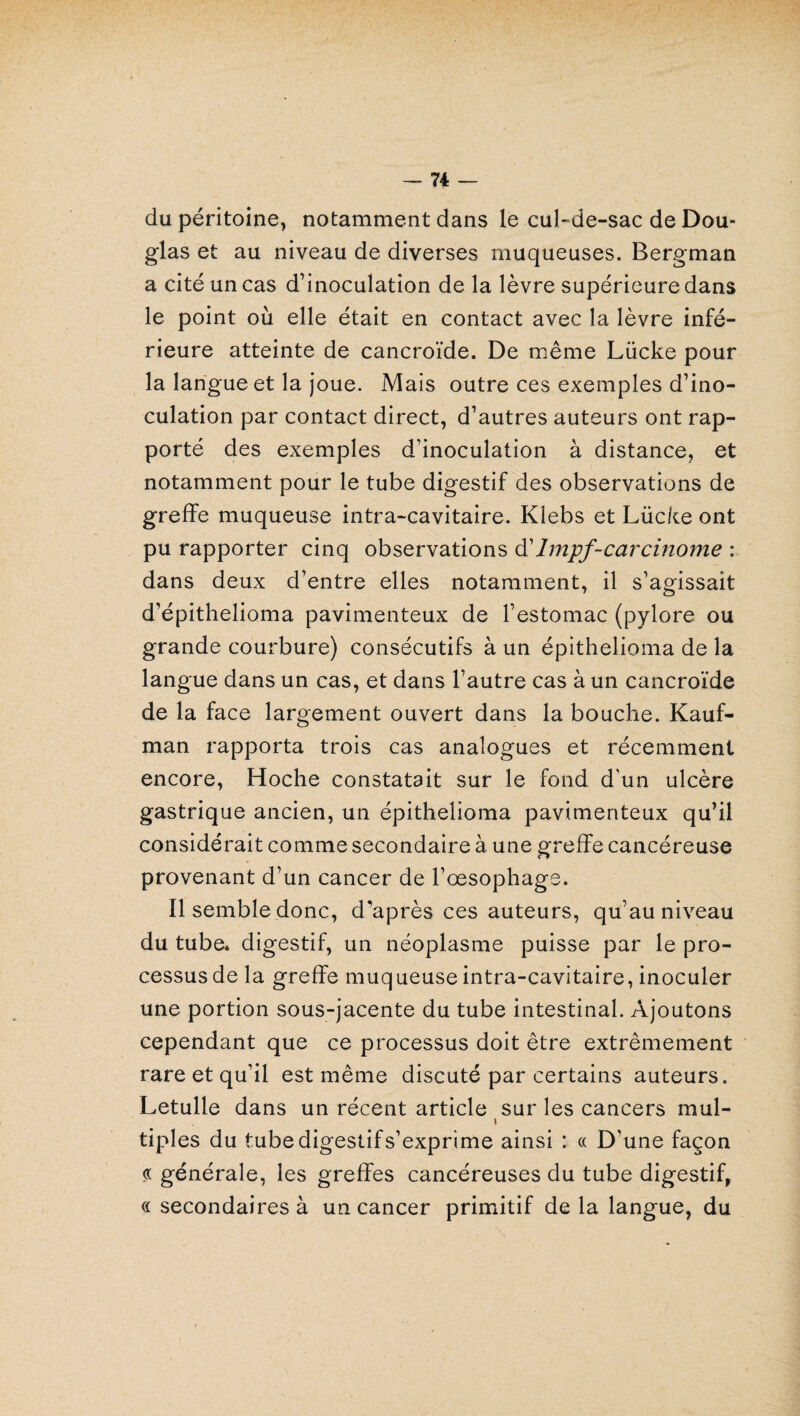 du péritoine, notamment dans le cul-de-sac de Dou¬ glas et au niveau de diverses muqueuses. Bergman a cité un cas d’inoculation de la lèvre supérieure dans le point où elle était en contact avec la lèvre infé¬ rieure atteinte de cancroïde. De même Lücke pour la langue et la joue. Mais outre ces exemples d’ino¬ culation par contact direct, d’autres auteurs ont rap¬ porté des exemples d’inoculation à distance, et notamment pour le tube digestif des observations de greffe muqueuse intra-cavitaire. Klebs et Lücke ont pu rapporter cinq observations d'lmpf-carcinome : dans deux d’entre elles notamment, il s’agissait d’épithelioma pavimenteux de l’estomac (pylore ou grande courbure) consécutifs à un épithelioma de la langue dans un cas, et dans l’autre cas à un cancroïde de la face largement ouvert dans la bouche. Kauf¬ man rapporta trois cas analogues et récemment encore, Hoche constatait sur le fond d'un ulcère gastrique ancien, un épithelioma pavimenteux qu’il considérait comme secondaire à une greffe cancéreuse provenant d’un cancer de l’oesophage. Il semble donc, d'après ces auteurs, qu’au niveau du tube, digestif, un néoplasme puisse par le pro¬ cessus de la greffe muqueuse intra-cavitaire, inoculer une portion sous-jacente du tube intestinal. Ajoutons cependant que ce processus doit être extrêmement rare et qu’il est même discuté par certains auteurs. Letulle dans un récent article sur les cancers mul- i tiples du tubedigestifs’exprime ainsi : « D’une façon « générale, les greffes cancéreuses du tube digestif, « secondaires à un cancer primitif de la langue, du