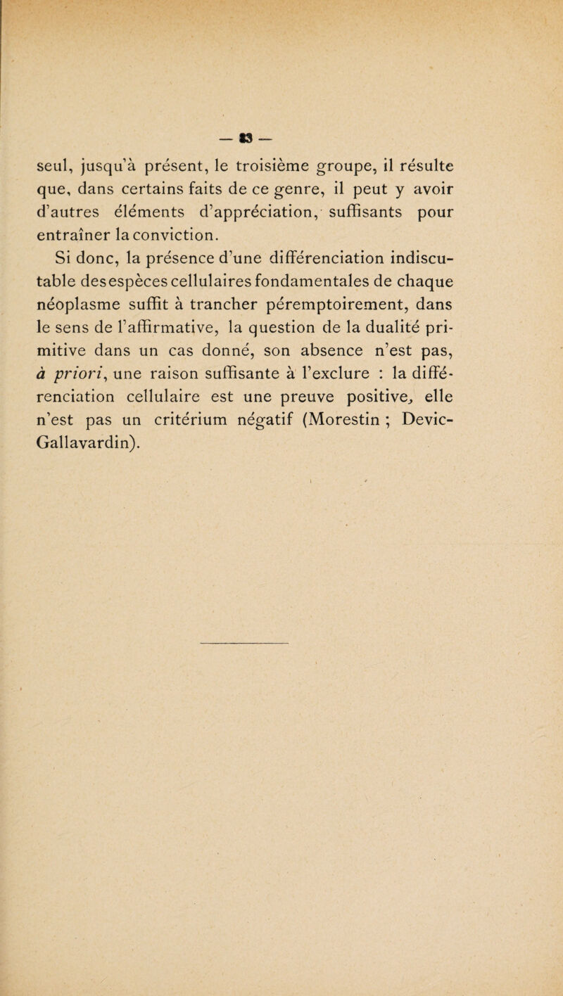 — *3 — seul, jusqu à présent, le troisième groupe, il résulte que, dans certains faits de ce genre, il peut y avoir d’autres éléments d’appréciation,- suffisants pour entraîner la conviction. Si donc, la présence d’une différenciation indiscu¬ table desespèces cellulaires fondamentales de chaque néoplasme suffit à trancher péremptoirement, dans le sens de l’affirmative, la question de la dualité pri¬ mitive dans un cas donné, son absence n’est pas, à priori, une raison suffisante à l’exclure : la diffé¬ renciation cellulaire est une preuve positive,, elle n’est pas un critérium négatif (Morestin ; Devic- Gallavardin). \