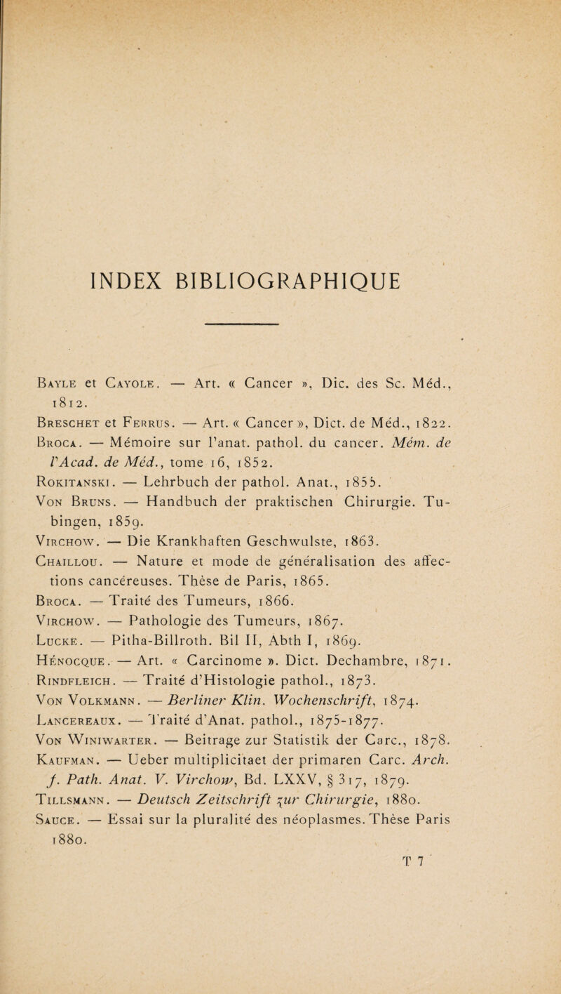 INDEX BIBLIOGRAPHIQUE Bayle et Cayole. — Art. « Cancer », Die. des Sc. Méd., 1812. Breschet et Ferrus. — Art. et Cancer», Dict. de Méd., 1822. Broca. — Mémoire sur Panat. pathol. du cancer. Mém. de VAcad. de Méd., tome 16, i852. Rokitanski. — Lehrbuch der pathol. Anat., 1855. Von Bruns. — Handbuch der praktischen Chirurgie. Tu- bingen, 1859. Virchow. — Die Krankhaften Geschwulste, t863. Chaillou. — Nature et mode de généralisation des affec¬ tions cancéreuses. Thèse de Paris, 1865. Broca. — Traité des Tumeurs, 1866. Virchow. — Pathologie des Tumeurs, 1867. Lucke. — Pitha-Billroth. Bil II, Abth I, 1869. Hénocque. —Art. « Carcinome». Dict. Dechambre, 1871. Rindfleich. — Traité d’Histologie pathol., 1873. Von Volkmann. •—Berliner Klin. Wochenschrift, 1874. Lancereaux. —Traité d’Anat. pathol., 1875-1877. Von Winiwarter. — Beitrage zur Statistik der Carc., 1878. Kaufman. — Ueber multiplicitaet der primaren Carc. Arch. f. Path. Anat. V. Virchow, Bd. LXXV, § 3 17, 1879. Tillsmann. — Deutsch Zeitschrift \ur Chirurgie, 1880. Sauce. — Essai sur la pluralité des néoplasmes. Thèse Paris 1880.