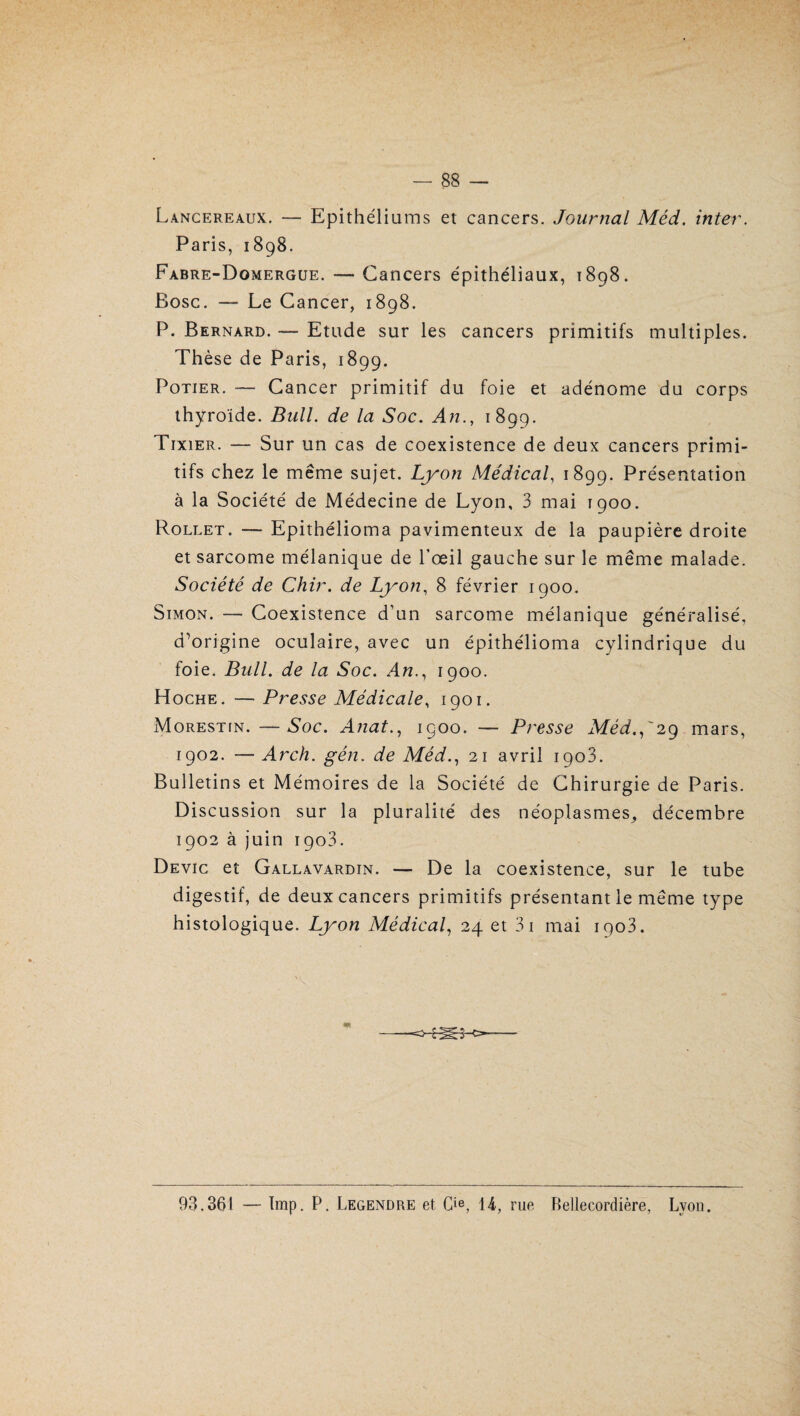 Lancereaux. — Epithéliums et cancers. Journal Méd. inter. Paris, 1898. Fabre-Domergue. — Cancers épithéliaux, 1898. Bosc. — Le Cancer, 1898. P. Bernard. — Etude sur les cancers primitifs multiples. Thèse de Paris, 1899. Potier. — Cancer primitif du foie et adénome du corps thyroïde. Bull, de la Soc. An., 1899. Tixier. — Sur un cas de coexistence de deux cancers primi¬ tifs chez le même sujet. Lyon Médical, 1899. Présentation à la Société de Médecine de Lyon, 3 mai 1900. Rollet. — Epithélioma pavimenteux de la paupière droite et sarcome mélanique de l’œil gauche sur le même malade. Société de Chir. de Lyon, 8 février 1900. Simon. — Coexistence d'un sarcome mélanique généralisé, d'origine oculaire, avec un épithélioma cylindrique du foie. Bull, de la Soc. An1900. Hoche. — Presse Médicale, 1901. Morestfn.—Soc. Anat., 1900. — Presse Méd.,'29 mars, 1902. — Arch. gén. de Méd., 21 avril 1903. Bulletins et Mémoires de la Société de Chirurgie de Paris. Discussion sur la pluralité des néoplasmes^ décembre 1902 à juin 1903. Devic et Gallavardin. — De la coexistence, sur le tube digestif, de deux cancers primitifs présentant le même type histologique. Lyon Médical, 24 et 3i mai iqo3. 93.361 — lmp. P. Legendre et Cie, 14, rue Bellecordière, Lyon.