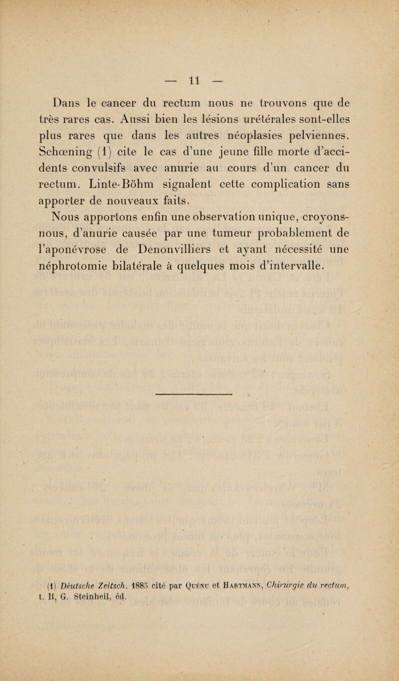 Dans le cancer du rectum nous ne trouvons que de très rares cas. Aussi bien les lésions urétérales sont-elles plus rares que dans les autres néoplasies pelviennes. Schœning (1) cite le cas d’une jeune fille morte d’acci¬ dents convulsifs avec anurie au cours d’un cancer du rectum. Linte-Bôhm signalent cette complication sans apporter de nouveaux faits. Nous apportons enfin une observation unique, croyons- nous, d’anurie causée par une tumeur probablement de l’aponévrose de Denonvilliers et ayant nécessité une néphrotomie bilatérale à quelques mois d’intervalle. (1) Deutsche Zeitsch. 1885 cité par Quénu et Hartmann, Chirurgie du rectum, t. II, G. Steinheil, é<3,