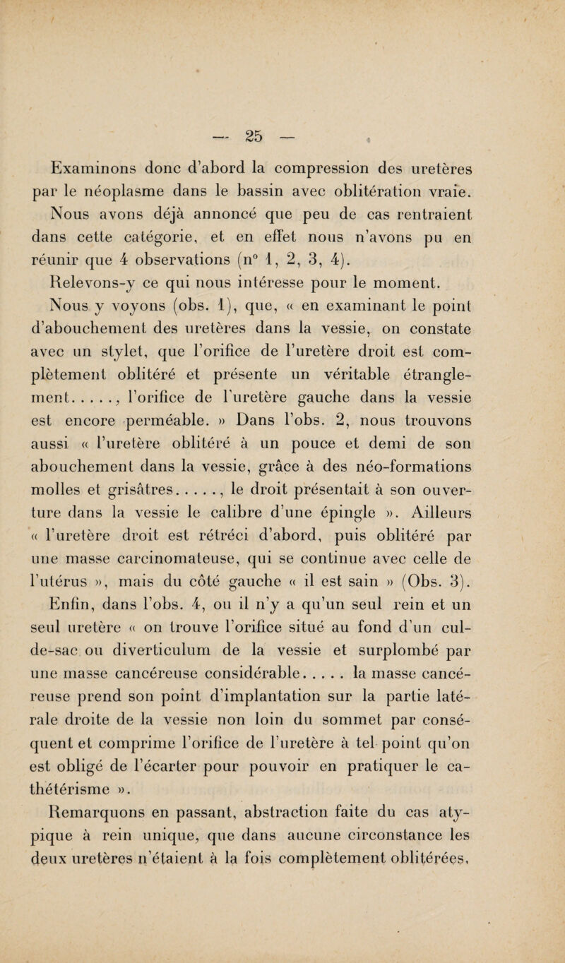 Examinons donc d’abord la compression des uretères par le néoplasme dans le bassin avec oblitération vraie. Nous avons déjà annoncé que peu de cas rentraient dans cette catégorie, et en effet nous n’avons pu en réunir que 4 observations (n° 1, 2, 3, 4). Relevons-y ce qui nous intéresse pour le moment. Nous y voyons (obs. 1), que, « en examinant le point d’abouchement des uretères dans la vessie, on constate avec un stylet, que l’orifice de l’uretère droit est com¬ plètement oblitéré et présente un véritable étrangle¬ ment., l’orifice de l’uretère gauche dans la vessie est encore perméable. » Dans l’obs. 2, nous trouvons aussi « l’uretère oblitéré à un pouce et demi de son abouchement dans la vessie, grâce à des néo-formations molles et grisâtres., le droit présentait à son ouver¬ ture dans la vessie le calibre d’une épingle ». Ailleurs « l’uretère droit est rétréci d’abord, puis oblitéré par une masse carcinomateuse, qui se continue avec celle de l’utérus », mais du côté gauche « il est sain » (Obs. 3). Enfin, dans l’obs. 4, ou il n’y a qu’un seul rein et un seul uretère « on trouve l’orifice situé au fond d’un cul- de-sac ou diverticulum de la vessie et surplombé par une masse cancéreuse considérable.la masse cancé¬ reuse prend son point d’implantation sur la partie laté¬ rale droite de la vessie non loin du sommet par consé¬ quent et comprime l’orifice de l’uretère à tel point qu’on est obligé de l’écarter pour pouvoir en pratiquer le ca¬ thétérisme ». Remarquons en passant, abstraction faite du cas aty¬ pique à rein unique, que dans aucune circonstance les deux uretères n’étaient à la fois complètement oblitérées,