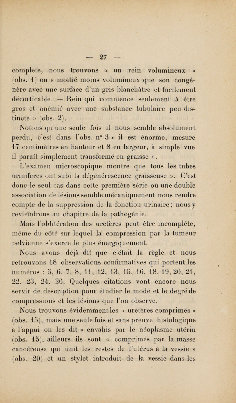 complète, nous trouvons « un rein volumineux » lobs. 1) ou « moitié moins volumineux que son congé¬ nère avec une surface d’un gris blanchâtre et facilement décorticable. — Hein qui commence seulement à être gros et anémié avec une substance tubulaire peu dis¬ tincte » (obs. 2). Notons qu’une seule fois il nous semble absolument perdu, c’est dans l’obs. n° 3 « il est énorme, mesure 17 centimètres en hauteur et 8 en largeur, à simple vue il paraît simplement transformé en graisse ». L’examen microscopique montre que tous les tubes urinifères ont subi la dégénérescence graisseuse ». C’est donc le seul cas dans celte première série où une double association de lésions semble mécaniquement nous rendre compte de la suppression de la fonction urinaire; nous y reviendrons au chapitre de la pathogénie. Mais l’oblitération des uretères peut être incomplète, même du côté sur lequel la compression par la tumeur pelvienne s’exerce le plus énergiquement. Nous avons déjà dit que c’était la règle et nous retrouvons 18 observations confirmatives qui portent les numéros : 5, 6, 7, 8, 11, 12, 13, 15, 16, 18, 19, 20, 21, 22, 23, 24, 26. Quelques citations vont encore nous servir de description pour étudier le mode et le degré de compressions et les lésions que l’on observe. Nous trouvons évidemment les « uretères comprimés » (obs. 15), mais une seule fois et sans preuve histologique à l’appui on les dit « envahis par le néoplasme utérin (obs. 15), ailleurs ils sont « comprimés par la masse cancéreuse qui unit les restes de l’utérus à la vessie » (obs. 20) et un stylet introduit de la vessie dans les