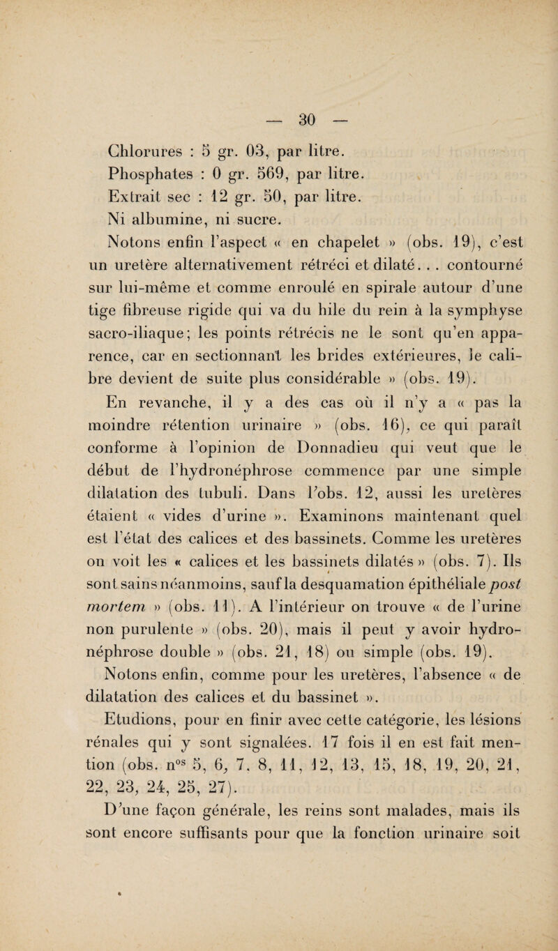 Chlorures : 5 gr. 03, par litre. Phosphates : 0 gr. 569, par litre. Extrait sec : 12 gr. 50, par litre. Ni albumine, ni sucre. Notons enfin l’aspect « en chapelet » (obs. 19), c’est un uretère alternativement rétréci et dilaté. . . contourné sur lui-même et comme enroulé en spirale autour d’une tige fibreuse rigide qui va du hile du rein à la symphyse sacro-iliaque; les points rétrécis ne le sont qu’en appa¬ rence, car en sectionnant les brides extérieures, ie cali¬ bre devient de suite plus considérable » (obs. 19). En revanche, il y a des cas où il n’y a « pas la moindre rétention urinaire » (obs. 16), ce qui paraît conforme à l’opinion de Donnadieu qui veut que le début de l’hydronéphrose commence par une simple dilatation des tubuli. Dans Eobs. 12, aussi les uretères étaient « vides d’urine ». Examinons maintenant quel est l’état des calices et des bassinets. Comme les uretères on voit les « calices et les bassinets dilatés» (obs. 7). Ils sont sains néanmoins, sauf la desquamation épithéliale post mortem » (obs. 11). A l’intérieur on trouve « de l’urine non purulente » (obs. 20), mais il peut y avoir hydro- néphrose double » (obs. 21, 18) ou simple (obs. 19). Notons enfin, comme pour les uretères, l’absence « de dilatation des calices et du bassinet ». Etudions, pour en finir avec cette catégorie, les lésions rénales qui y sont signalées. 17 fois il en est fait men¬ tion (obs. nos 5, 6, 7, 8, 11, 12, 13, 15, 18, 19, 20, 21, 22, 23, 24, 25, 27). D’une façon générale, les reins sont malades, mais ils sont encore suffisants pour que la fonction urinaire soit «