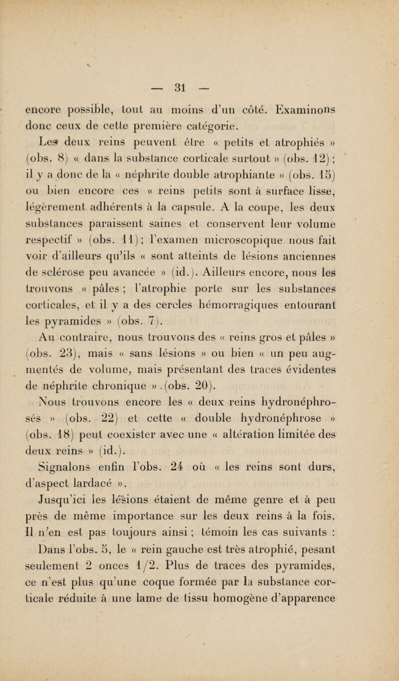 encore possible, tout au moins d’un côté. Examinons donc ceux de cette première catégorie. Le» deux reins peuvent être « petits et atrophiés » (obs. 8) « dans la substance corticale surtout » (obs. 12) ; il y a donc de la « néphrite double atrophiante » (obs. 15) ou bien encore ces « reins petits sont à surface lisse, légèrement adhérents à la capsule. A la coupe, les deux substances paraissent saines et conservent leur volume respectif » (obs. 11); l’examen microscopique nous fait voir d’ailleurs qu’ils « sont atteints de lésions anciennes de sclérose peu avancée » (id.). Ailleurs encore, nous les trouvons « pâles ; l’atrophie porte sur les substances corticales, et il y a des cercles hémorragiques entourant les pyramides » (obs. 7). Au contraire, nous trouvons des « reins gros et pâles » (obs. 23), mais « sans lésions » ou bien « un peu aug¬ mentés de volume, mais présentant des traces évidentes de néphrite chronique ».(obs. 20). Nous trouvons encore les « deux reins hydronéphro- sés » (obs. 22) et cette « double hydronéphrose » i obs. 18) peut coexister avec une « altération limitée des deux reins » (id.). Signalons enfin l’obs. 24 où « les reins sont durs, d’aspect lardacé ». Jusqu’ici les lésions étaient de même genre et à peu près de même importance sur les deux reins à la fois. Il n;en est pas toujours ainsi; témoin les cas suivants : Dans l’obs. 5, le « rein gauche est très atrophié, pesant seulement 2 onces 1/2. Plus de traces des pyramides, ce n’est plus qu’une coque formée par la substance cor¬ ticale réduite à une lame de tissu homogène d’apparence