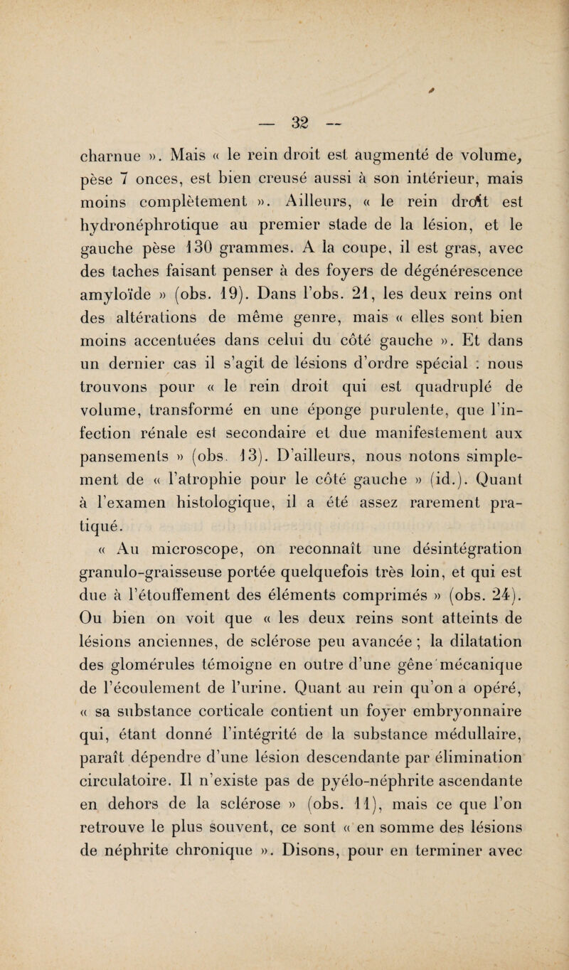 charnue ». Mais « le rein droit est augmenté de volume, pèse 7 onces, est bien creusé aussi à son intérieur, mais moins complètement ». Ailleurs, « le rein drcAt est hydronéphrotique au premier stade de la lésion, et le gauche pèse 130 grammes. A la coupe, il est gras, avec des taches faisant penser à des foyers de dégénérescence amyloïde » (obs. 19). Dans l’obs. 21, les deux reins ont des altérations de même genre, mais « elles sont bien moins accentuées dans celui du côté gauche ». Et dans un dernier cas il s’agit de lésions d’ordre spécial : nous trouvons pour « le rein droit qui est quadruplé de volume, transformé en une éponge purulente, que l’in¬ fection rénale est secondaire et due manifestement aux pansements » (obs, 13). D’ailleurs, nous notons simple¬ ment de « l’atrophie pour le côté gauche » (id.). Quant à l’examen histologique, il a été assez rarement pra¬ tiqué. « Au microscope, on reconnaît une désintégration granulo-graisseuse portée quelquefois très loin, et qui est due à l’étouffement des éléments comprimés » (obs. 24). Ou bien on voit que « les deux reins sont atteints de lésions anciennes, de sclérose peu avancée ; la dilatation des glomérules témoigne en outre d’une gêne mécanique de l’écoulement de l’urine. Quant au rein qu’on a opéré, « sa substance corticale contient un foyer embryonnaire qui, étant donné l’intégrité de la substance médullaire, paraît dépendre d’une lésion descendante par élimination circulatoire. Il n’existe pas de pyélo-néphrite ascendante en dehors de la sclérose » (obs. 11), mais ce que l’on retrouve le plus souvent, ce sont « en somme des lésions de néphrite chronique ». Disons, pour en terminer avec
