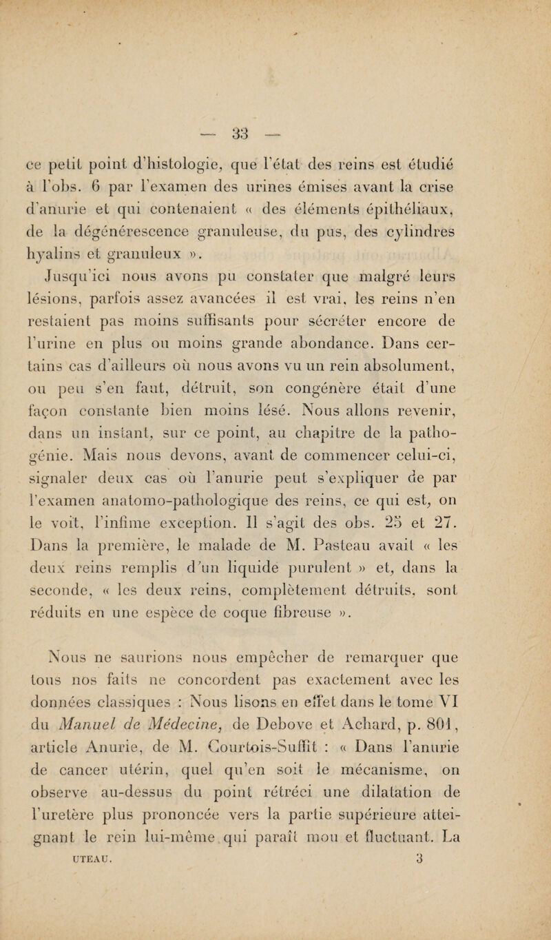ce petit point d’histologie, que 1 état des reins est étudié à l obs. 6 par l’examen des urines émises avant la crise d’anurie et qui contenaient a des éléments épithéliaux, de la dégénérescence granuleuse, du pus, des cylindres hyalins et granuleux ». Jusqu’ici nous avons pu constater que malgré leurs lésions, parfois assez avancées il est vrai, les reins n’en restaient pas moins suffisants pour sécréter encore de l’urine en plus ou moins grande abondance. Dans cer¬ tains cas d’ailleurs où nous avons vu un rein absolument, ou peu s’en faut, détruit, son congénère était d’une façon constante bien moins lésé. Nous allons revenir, dans un instant, sur ce point, au chapitre de la patho¬ génie. Mais nous devons, avant de commencer celui-ci, signaler deux cas où l’anurie peut s’expliquer de par l’examen anatomo-pathologique des reins, ce qui est, on le voit, l’infime exception. Il s’agit des obs. 25 et 27. Dans la première, le malade de M. Pasteau avait « les deux reins remplis d’un liquide purulent » et, dans la seconde, « les deux reins, complètement détruits, sont réduits en une espèce de coque fibreuse ». Nous ne saurions nous empêcher de remarquer que tous nos faits ne concordent pas exactement avec les données classiques : Nous lisons en effet dans le tome VI du Manuel de Médecine, de Debove et Achard, p. 801, article Anurie, de M. Courtois-Suffît : « Dans l’anurie de cancer utérin, quel qu’en soit le mécanisme, on observe au-dessus du point rétréci une dilatation de l’uretère plus prononcée vers la partie supérieure attei¬ gnant le rein lui-même qui paraît mou et fluctuant. La 3 UTEAU.