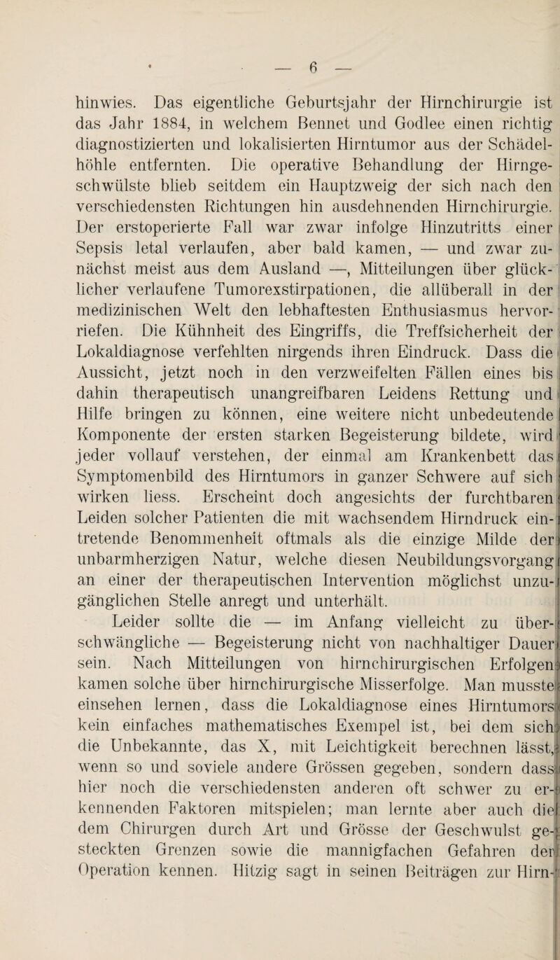 hin wies. Das eigentliche Geburtsjahr der Hirn Chirurgie ist das Jahr 1884, in welchem Bennet und Godlee einen richtig diagnostizierten und lokalisierten Hirntumor aus der Schädel¬ höhle entfernten. Die operative Behandlung der Hirnge¬ schwülste blieb seitdem ein Hauptzweig der sich nach den verschiedensten Richtungen hin ausdehnenden Hirnchirurgie. Der erstoperierte Fall war zwar infolge Hinzutritts einer Sepsis letal verlaufen, aber bald kamen, — und zwar zu¬ nächst meist aus dem Ausland —, Mitteilungen über glück¬ licher verlaufene Tumorexstirpationen, die allüberall in der medizinischen Welt den lebhaftesten Enthusiasmus hervor¬ riefen. Die Kühnheit des Eingriffs, die Treffsicherheit der Lokaldiagnose verfehlten nirgends ihren Eindruck. Dass die Aussicht, jetzt noch in den verzweifelten Fällen eines bis i dahin therapeutisch unangreifbaren Leidens Rettung und Hilfe bringen zu können, eine weitere nicht unbedeutende Komponente der ersten starken Begeisterung bildete, wird ■ jeder vollauf verstehen, der einmal am Krankenbett das Symptomenbild des Hirntumors in ganzer Schwere auf sich : wirken liess. Erscheint doch angesichts der furchtbaren; Leiden solcher Patienten die mit wachsendem Hirndruck ein- j tretende Benommenheit oftmals als die einzige Milde der) unbarmherzigen Natur, welche diesen Neubildungsvorgang i an einer der therapeutischen Intervention möglichst unzu-i gänglichen Stelle anregt und unterhält. Leider sollte die — im Anfang vielleicht zu über-i schwängliche — Begeisterung nicht von nachhaltiger Dauer! sein. Nach Mitteilungen von hirnchirurgischen Erfolgen3 kamen solche über hirnchirurgische Misserfolge. Man musste« einsehen lernen, dass die Lokaldiagnose eines Hirntumors! kein einfaches mathematisches Exempel ist, bei dem sich) die Unbekannte, das X, mit Leichtigkeit berechnen lässt,! wenn so und soviele andere Grössen gegeben, sondern dass! hier noch die verschiedensten anderen oft schwer zu er-l kennenden Faktoren mitspielen; man lernte aber auch diel: dem Chirurgen durch Art und Grösse der Geschwulst ge-| steckten Grenzen sowie die mannigfachen Gefahren der! Operation kennen. Hitzig sagt in seinen Beiträgen zur Hirn-i