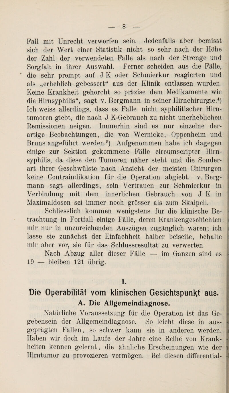 Fall mit Unrecht verworfen sein. Jedenfalls aber bemisst sich der Wert einer Statistik nicht so sehr nach der Höhe der Zahl der verwendeten Fälle als nach der Strenge und Sorgfalt in ihrer Auswahl. Ferner scheiden aus die Fälle, * die sehr prompt auf J K oder Schmierkur reagierten und als „erheblich gebessert“ aus der Klinik entlassen wurden. Keine Krankheit gehorcht so präzise dem Medikamente wie die Hirnsyphilis“, sagt v. Bergmann in seiner Hirnchirurgie.4) Ich weiss allerdings, dass es Fälle nicht syphilitischer Hirn¬ tumoren giebt, die nach J K-Gebrauch zu nicht unerheblichen Remissionen neigen. Immerhin sind es nur einzelne der¬ artige Beobachtungen, die von Wernicke, Oppenheim und Bruns angeführt werden.5) Aufgenommen habe ich dagegen einige zur Sektion gekommene Fälle circumscripter Hirn¬ syphilis, da diese den Tumoren näher steht und die Sonder¬ art ihrer Geschwülste nach Ansicht der meisten Chirurgen keine Contraindikation für die Operation abgiebt. v. Berg¬ mann sagt allerdings, sein Vertrauen zur Schmierkur in Verbindung mit dem innerlichen Gebrauch von J K in Maximaldosen sei immer noch grösser als zum Skalpell. Schliesslich kommen wenigstens für die klinische Be- • trachtung in Fortfall einige Fälle, deren Krankengeschichten j| mir nur in unzureichenden Auszügen zugänglich waren; ich i lasse sie zunächst der Einfachheit halber beiseite, behalte c mir aber vor, sie für das Schlussresultat zu verwerten. Nach Abzug aller dieser Fälle — im Ganzen sind es i 19 — bleiben 121 übrig. i. Die Operabilität vom klinischen GesichtspunHt aus. A. Die Allgemeindiagnose. Natürliche Voraussetzung für die Operation ist das Ge- jjl gebensein der Allgemeindiagnose. So leicht diese in aus- jJ geprägten Fällen, so schwer kann sie in anderen werden. A Haben wir doch im Laufe der Jahre eine Reihe von Krank- ]: heiten kennen gelernt, die ähnliche Erscheinungen wie der v Hirntumor zu provozieren vermögen. Bei diesen differential- J