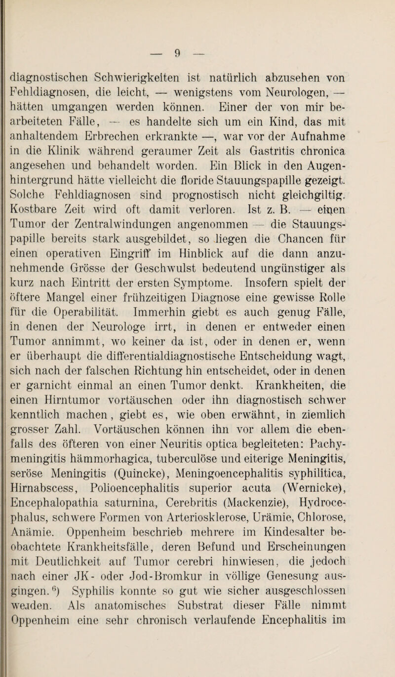 diagnostischen Schwierigkeiten ist natürlich abzusehen von Fehldiagnosen, die leicht, — wenigstens vom Neurologen, — hätten umgangen werden können. Einer der von mir be¬ arbeiteten Fälle, — es handelte sich um ein Kind, das mit anhaltendem Erbrechen erkrankte —, war vor der Aufnahme in die Klinik während geraumer Zeit als Gastritis chronica angesehen und behandelt worden. Ein Blick in den Augen¬ hintergrund hätte vielleicht die floride Stauungspapille gezeigt. Solche Fehldiagnosen sind prognostisch nicht gleichgiltig. Kostbare Zeit wird oft damit verloren. Ist z. B. — einen Tumor der Zentral Windungen angenommen — die Stauungs¬ papille bereits stark ausgebildet, so liegen die Chancen für einen operativen Eingriff im Hinblick auf die dann anzu¬ nehmende Grösse der Geschwulst bedeutend ungünstiger als kurz nach Eintritt der ersten Symptome. Insofern spielt der öftere Mangel einer frühzeitigen Diagnose eine gewisse Rolle für die Operabilität. Immerhin giebt es auch genug Fälle, in denen der Neurologe irrt, in denen er entweder einen Tumor annimmt, wo keiner da ist, oder in denen er, wenn er überhaupt die differentialdiagnostische Entscheidung wagt, sich nach der falschen Richtung hin entscheidet, oder in denen er garnicht einmal an einen Tumor denkt. Krankheiten, die einen Hirntumor Vortäuschen oder ihn diagnostisch schwer kenntlich machen, giebt es, wie oben erwähnt, in ziemlich grosser Zahl. Vortäuschen können ihn vor allem die eben¬ falls des öfteren von einer Neuritis optica begleiteten: Pachy- meningitis hämmorhagica, tuberculöse und eiterige Meningitis, seröse Meningitis (Quincke), Meningoencephalitis syphilitica, Hirnabscess, Polioencephalitis superior acuta (Wernicke), Encephalopathia saturnina, Cerebritis (Mackenzie), Hydroce- phalus, schwere Formen von Arteriosklerose, Urämie, Chlorose, Anämie. Oppenheim beschrieb mehrere im Kindesalter be¬ obachtete Krankheitsfälle, deren Befund und Erscheinungen mit Deutlichkeit auf Tumor cerebri hin wiesen, die jedoch nach einer JK- oder Jod-Bromkur in völlige Genesung aus¬ gingen. 6) Syphilis konnte so gut wie sicher ausgeschlossen werden. Als anatomisches Substrat dieser Fälle nimmt Oppenheim eine sehr chronisch verlaufende Encephalitis im