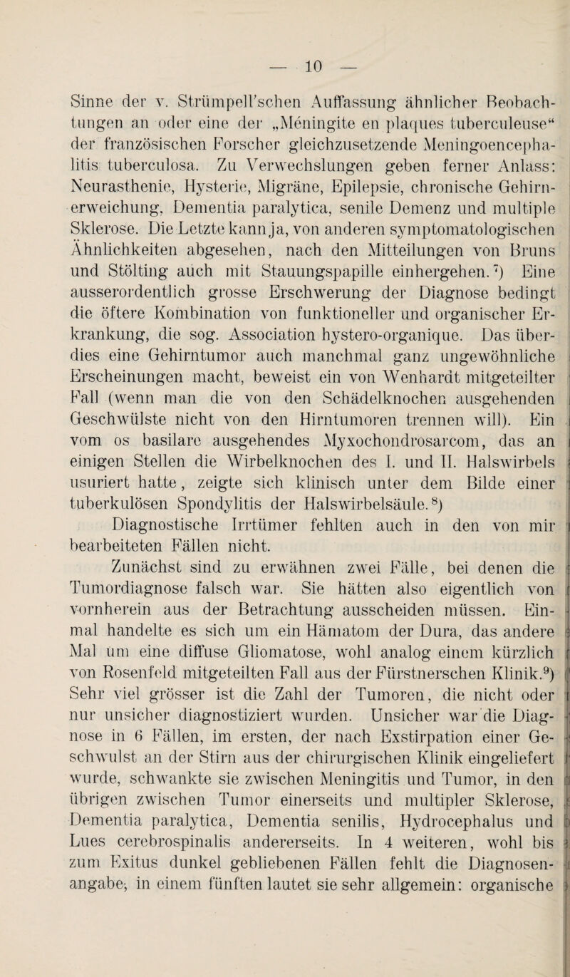 Sinne der v. Strümpeirschen Auffassung ähnlicher Beobach- tungen an oder eine der „Meningite en plaques tuberculeuse“ der französischen Forscher gleichzusetzende Meningoencepha¬ litis tuberculosa. Zu Verwechslungen geben ferner Anlass: Neurasthenie, Hysterie, Migräne, Epilepsie, chronische Gehirn¬ erweichung, Dementia paralytica, senile Demenz und multiple Sklerose. Die Letzte kann ja, von anderen symptomatologischen Ähnlichkeiten abgesehen, nach den Mitteilungen von Bruns und Stölting auch mit Stauungspapille einhergehen.7) Eine ausserordentlich grosse Erschwerung der Diagnose bedingt die öftere Kombination von funktioneller und organischer Er¬ krankung, die sog. Association hystero-organique. Das über¬ dies eine Gehirntumor auch manchmal ganz ungewöhnliche j Erscheinungen macht, beweist ein von Wenhardt mitgeteilter Fall (wenn man die von den Schädelknochen ausgehenden i Geschwülste nicht von den Hirntumoren trennen will). Ein i vom os basilare ausgehendes Myxochondrosarcom, das an t einigen Stellen die Wirbelknochen des I. und II. Halswirbels usuriert hatte, zeigte sich klinisch unter dem Bilde einer tuberkulösen Spondylitis der Halswirbelsäule.8) Diagnostische Irrtümer fehlten auch in den von mir i bearbeiteten Fällen nicht. Zunächst sind zu erwähnen zwei Fälle, bei denen die i Tumordiagnose falsch war. Sie hätten also eigentlich von ) vornherein aus der Betrachtung ausscheiden müssen. Ein¬ mal handelte es sich um ein Hämatom der Dura, das andere 1 Mal um eine diffuse Gliomatose, wohl analog einem kürzlich 1 von Rosenfeld mitgeteilten Fall aus der Fürstnerschen Klinik.9) j Sehr viel grösser ist die Zahl der Tumoren, die nicht oder i nur unsicher diagnostiziert wurden. Unsicher war die Diag¬ nose in 6 Fällen, im ersten, der nach Exstirpation einer Ge- schwulst an der Stirn aus der chirurgischen Klinik ein geliefert I' wurde, schwankte sie zwischen Meningitis und Tumor, in den k übrigen zwischen Tumor einerseits und multipler Sklerose, I Dementia paralytica, Dementia senilis, Hydrocephalus und Ip Lues cerebrospinalis andererseits. In 4 weiteren, wohl bis £ zum Exitus dunkel gebliebenen Fällen fehlt die Diagnosen- 1 angabe-, in einem fünften lautet sie sehr allgemein: organische 3