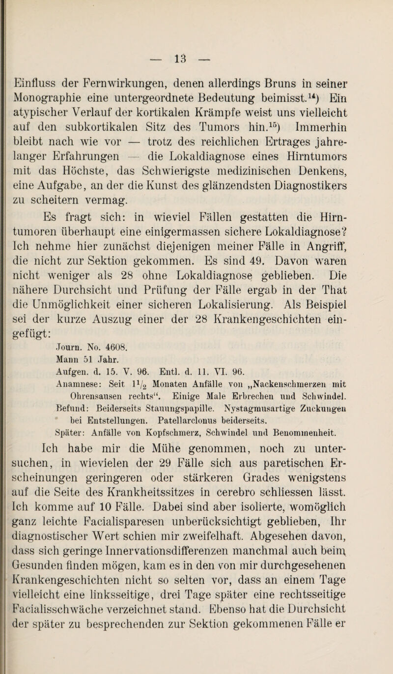 Einfluss der Fernwirkungen, denen allerdings Bruns in seiner Monographie eine untergeordnete Bedeutung beimisst.14) Ein atypischer Verlauf der kortikalen Krämpfe weist uns vielleicht auf den subkortikalen Sitz des Tumors hin.15) Immerhin bleibt nach wie vor — trotz des reichlichen Ertrages jahre¬ langer Erfahrungen — die Lokaldiagnose eines Hirntumors mit das Höchste, das Schwierigste medizinischen Denkens, eine Aufgabe, an der die Kunst des glänzendsten Diagnostikers zu scheitern vermag. Es fragt sich: in wieviel Fällen gestatten die Hirn¬ tumoren überhaupt eine einigermassen sichere Lokaldiagnose? Ich nehme hier zunächst diejenigen meiner Fälle in Angriff, die nicht zur Sektion gekommen. Es sind 49. Davon waren nicht weniger als 28 ohne Lokaldiagnose geblieben. Die nähere Durchsicht und Prüfung der Fälle ergab in der That die Unmöglichkeit einer sicheren Lokalisierung. Als Beispiel sei der kurze Auszug einer der 28 Krankengeschichten ein¬ gefügt: Journ. No. 4608. Mann 51 Jahr. Aufgen. d. 15. V. 96. Entl. d. 11. VI. 96. Anamnese: Seit 1V2 Monaten Anfälle von „Naekenschmerzen mit Ohrensausen rechts“. Einige Male Erbrechen und Schwindel. Befund: Beiderseits Stauungspapille. Nystagmusartige Zuckungen bei Entstellungen. Patellarclonus beiderseits. Später: Anfälle von Kopfschmerz, Schwindel und Benommenheit. Ich habe mir die Mühe genommen, noch zu unter- suchen, in wievielen der 29 Fälle sich aus paretischen Er¬ scheinungen geringeren oder stärkeren Grades wenigstens auf die Seite des Krankheitssitzes in cerebro schliessen lässt. Ich komme auf 10 Fälle. Dabei sind aber isolierte, womöglich ganz leichte Facialisparesen unberücksichtigt geblieben, Ihr diagnostischer Wert schien mir zweifelhaft. Abgesehen davon, dass sich geringe Innervationsdifferenzen manchmal auch beini Gesunden finden mögen, kam es in den von mir durchgesehenen Krankengeschichten nicht so selten vor, dass an einem Tage vielleicht eine linksseitige, drei Tage später eine rechtsseitige Facialisschwäche verzeichnet stand. Ebenso hat die Durchsicht der später zu besprechenden zur Sektion gekommenen Fälle er