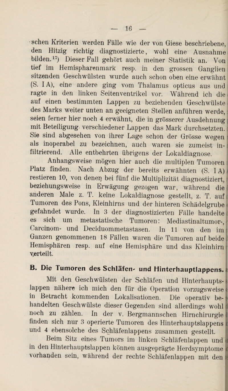 • sehen Kriterien werden Fälle wie der von Giese beschriebene, den Hitzig richtig diagnostizierte, wohl eine Ausnahme bilden.17) Dieser Fall gehört auch meiner Statistik an. Von tief im Hemispharenmark resp. in den grossen Ganglien sitzenden Geschwülsten wurde auch schon oben eine erwähnt (S. IA), eine andere ging vom Thalamus opticus aus und ragte in den linken Seiten Ventrikel vor. Während ich die auf einen bestimmten Lappen zu beziehenden Geschwülste des Marks weiter unten an geeigneten Stellen anführen werde, seien ferner hier noch 4 erwähnt, die in grösserer Ausdehnung mit Beteiligung, verschiedener Lappen das Mark durchsetzten. Sie sind abgesehen von ihrer Lage schon der Grösse wegen als inoperabel zu bezeichnen, auch waren sie zumeist in¬ filtrierend. Alle entbehrten übrigens der Lokaldiagnose. Anhangsweise mögen hier auch die multiplen Tumoren Platz finden. Nach Abzug der bereits erwähnten (S. IA) restieren 10, von denen bei fünf die Multiplizität diagnostiziert, beziehungsweise in Erwägung gezogen war, während die anderen Male z. T. keine Lokaldiagnose gestellt, z. T. auf Tumoren des Pons, Kleinhirns und der hinteren Schädelgrube gefahndet wurde. In 3 der diagnostizierten Fälle handelte es sich um metastatische Tumoren: Mediastinaltumor-, Carcinom- und Deciduommetastasen. In 11 von den im Ganzen genommenen 18 Fällen waren die Tumoren auf beide Hemisphären resp. auf eine Hemisphäre und das Kleinhirn verteilt. B. Die Tumoren des Schläfen* und Hinterhauptlappens. Mit den Geschwülsten der Schläfen und Hinterhaupts¬ lappen nähere ich mich den für die Operation vorzugsweise in Betracht kommenden Lokalisationen. Die operativ be¬ handelten Geschwülste dieser Gegenden sind allerdings wohl noch zu zählen. In der v. Bergmannschen Hirnchirurgie finden sich nur 3 operierte Tumoren des Hinterhauptslappens und 4 ebensolche des Schläfenlappens zusammen gestellt. Beim Sitz eines Tumors im linken Schläfenlappen und f in den Hinterhauptslappen können ausgeprägte Herdsymptome i vorhanden sein, während der rechte Schläfenlappen mit demj