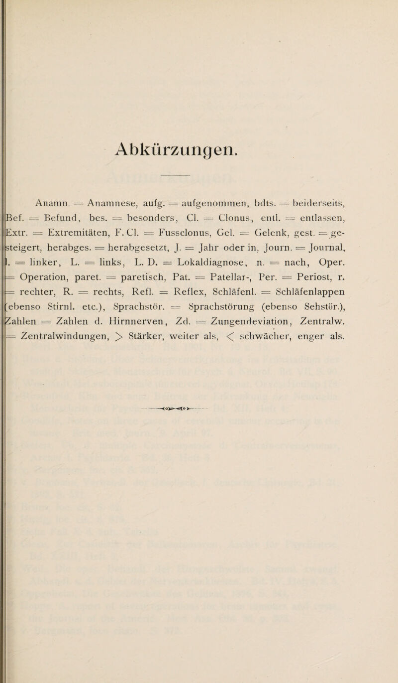 Abkürzungen. Anamn == Anamnese, aufg. = aufgenommen, bdts. = beiderseits, pef. = Befund, bes. = besonders, CI. == Clonus, entl. = entlassen, Extr. = Extremitäten, F. CI. = Fussclonus, Gel. = Gelenk, gest. = ge¬ steigert, herabges. = herabgesetzt, J. = Jahr oder in, Journ. = Journal, I. = linker, L. = links, L. D. = Lokaldiagnose, n. = nach, Oper. — Operation, paret. — paretisch, Pat. = Patellar-, Per. = Periost, r. [= rechter, R. = rechts, Refl. == Reflex, Schläfenl. = Schläfenlappen Stirnl. etc.), Sprachstör. = Sprachstörung (ebenso Sehstür.), Zahlen = Zahlen d. Hirnnerven, Zd. = Zungendeviation, Zentralw. = Zentralwindungen, Stärker, weiter als, <( schwächer, enger als.