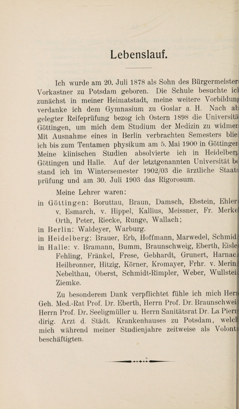 Lebenslauf. Ich wurde am 20, Juli 1878 als Sohn des Bürgermeister: Vorkastner zu Potsdam geboren. Die Schule besuchte icl zunächst in meiner Heimatstadt, meine weitere Vorbildung verdanke ich dem Gymnasium zu Goslar a. H. Nach ab gelegter Reifeprüfung bezog ich Ostern 1898 die Universität Göttingen, um mich dem Studium der Medizin zu widmer Mit Ausnahme eines in Berlin verbrachten Semesters blie ich bis zum Tentamen physikum am 5. Mai 1900 in Göttinger Meine klinischen Studien absolvierte ich in Heidelberg Göttingen und Halle. Auf der letztgenannten Universität be stand ich im Wintersemester 1902/03 die ärztliche Staat! prüfung und am 30. Juli 1903 das Rigorosum. j Meine Lehrer waren: in Göttin gen: Boruttau, Braun, Dänisch, Ebstein, Ehler j v. Esmarch, v. Hippel, Kallius, Meissner, Fr. Merkel Orth, Peter, Riecke, Runge, Wallach; j in Berlin: Waldeyer, Warburg. j in Heidelberg: Brauer, Erb, Hoffmann, Marwedel, Schmidi in Halle: v. Bramann, Bumm, Braunschweig, Eberth, Eislej Fehling, Fränkel, Frese, Gebhardt, Grunert, Harnaci Heilbronner, Hitzig, Körner, Kromayer, Frhr. v. Merinl Nebelthau, Oberst, Schmidt-Rimpler, Weber, Wullsteil Ziemke. Zu besonderem Dank verpflichtet fühle ich mich Her» Geh. Med.-Rat Prof. Dr. Eberth, Herrn Prof. Dr. Braunschweil Herrn Prof. Dr. Seeligmüller u. Herrn Sanitätsrat Dr. La Piene dirig. Arzt d. Städt. Krankenhauses zu Potsdam, welclf mich während meiner Studienjahre zeitweise als Volonti beschäftigten.