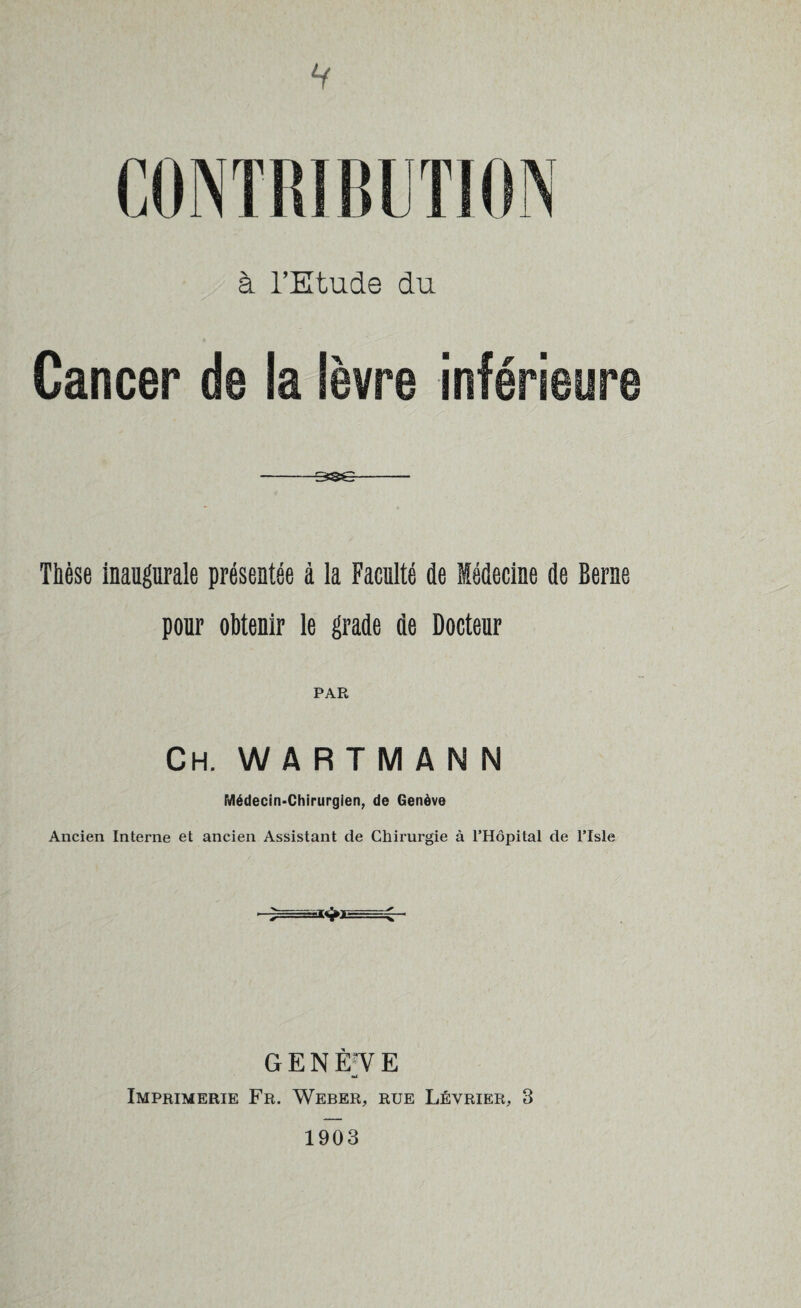 V à l’Etude du Cancer de la lèvre inférieure -- Thèse inaugurale présentée à la Faculté de Médecine de Berne pour obtenir le grade de Docteur PAR Ch. WARTMANN Médecin-Chirurgien, de Genève Ancien Interne et ancien Assistant de Chirurgie à THopital de Tlsle GENÈfVE Imprimerie Fr. Weber, rue Lévrier, 3 1903