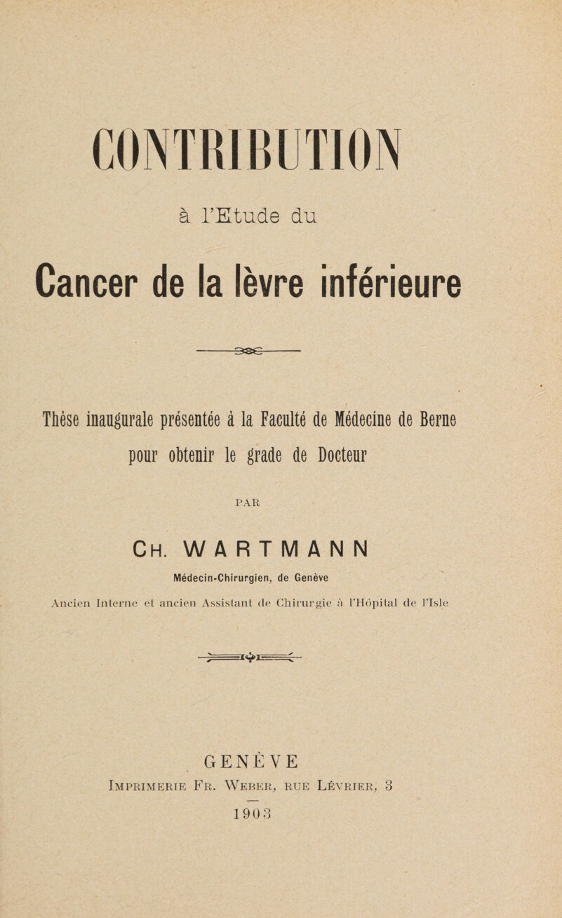 à l’Etude du Cancer de la lèvre inférieure -3se- Thèse inaugurale présentée à la Faculté de Médecine de Berne pour obtenir le grade de Docteur PAR Ch. WARTMANN Médecin-Chirurgien, de Genève Ancien Interne et ancien Assistant de Chirurgie à l’Hôpital de l’Isle GENÈVE Imprimerie Fr. Weber, rue Lévrier, 3 1903