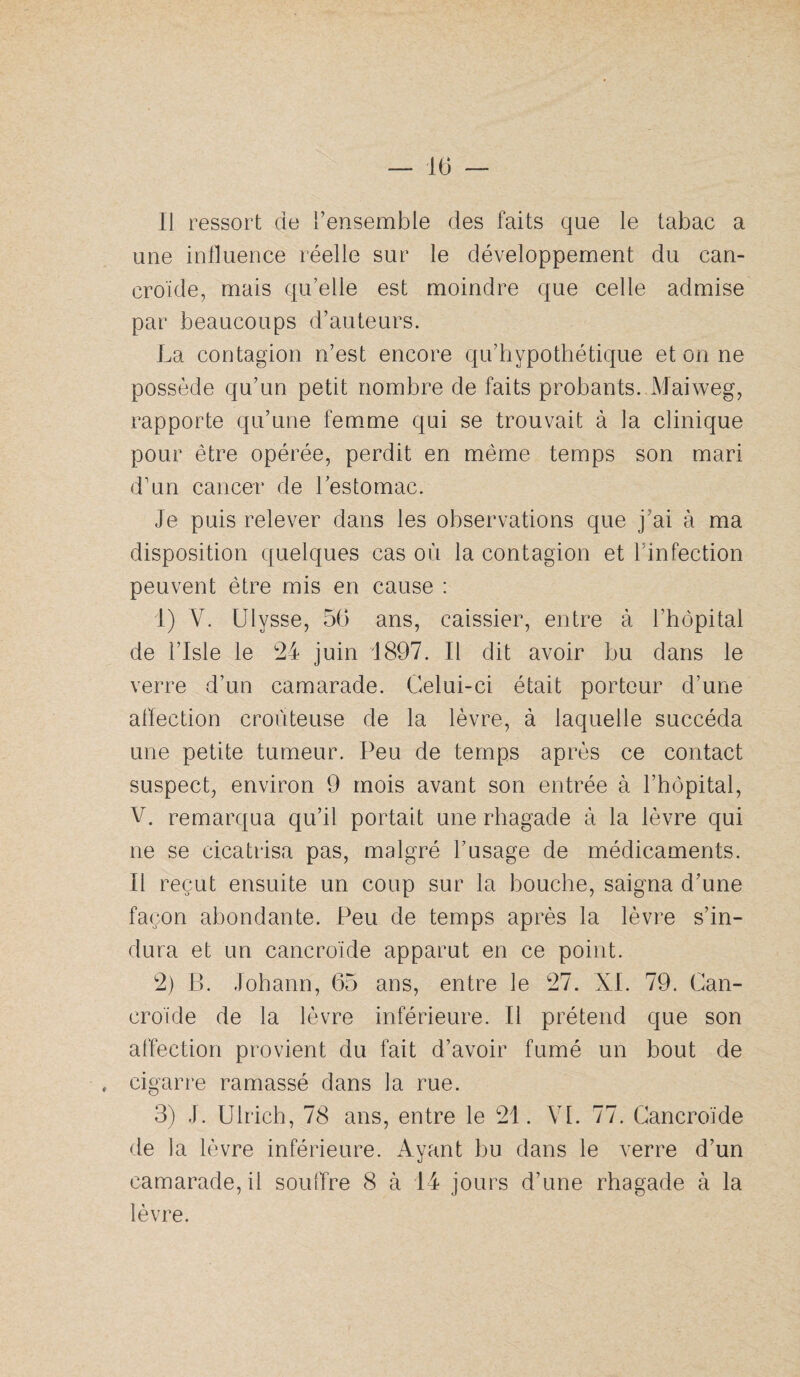 Il ressort de l’ensemble des faits que le tabac a une inlluence réelle sur le développement du can- croide, mais qu’elle est moindre que celle admise par beaucoups d’auteurs. La contagion n’est encore qu’hypothétique et on ne possède qu’un petit nombre de faits probants. Maiweg, rapporte qu’une fem.me qui se trouvait à la clinique pour être opérée, perdit en même temps son mari d’un cancer de l’estomac. Je puis relever dans les observations que j’ai à ma disposition quelques cas où la contagion et l’infection peuvent être mis en cause : 1) V. Ulysse, 56 ans, caissier, entre à l’hôpital de l’Isle le 24 juin 1897. Il dit avoir hu dans le verre d’un camarade. Celui-ci était porteur d’une affection croùteuse de la lèvre, à laquelle succéda une petite tumeur. Peu de temps après ce contact suspect, environ 9 mois avant son entrée à l’hôpital, V. remarqua qu’il portait une rhagade à la lèvre qui ne se cicatrisa pas, malgré l’usage de médicaments. Il reçut ensuite un coup sur la houche, saigna d’une façon abondante. Peu de temps après la lèvre s’in¬ dura et un cancroïde apparut en ce point. 2) B. Johann, 65 ans, entre le 27. XL 79. Can¬ croïde de la lèvre inférieure. Il prétend que son affection provient du fait d’avoir fumé un bout de , cigarre ramassé dans la rue. 3) J. Ulrich, 78 ans, entre le 21. VI. 77. Cancroïde de la lèvre inférieure. Ayant bu dans le verre d’un camarade, il soufTre 8 à 14 jours d’une rhagade à la lèvre.