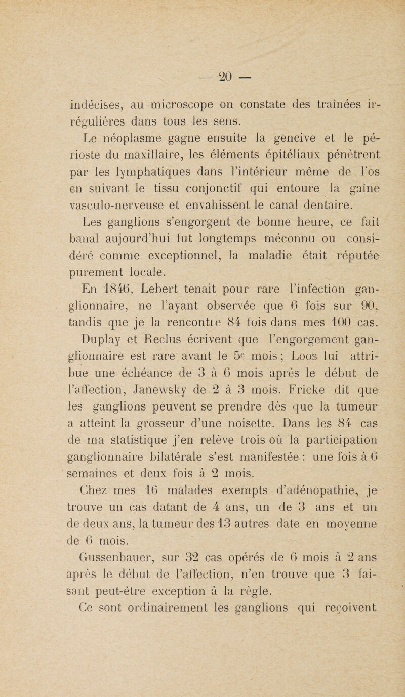 indécises, au microscope on constate des traînées ii- réi4'ulières dans tous les sens. Le néoplasme gagne ensuite la gencive et le pé¬ rioste du maxillaire, les éléments épitéliaux pénètrent par les lymphatiques dans l’intérieur même de l’os en suivant le tissu conjonctif qui entoure la gaine- vasculo-nerveuse et envahissent le canal dentaire. Les ganglions s’engorgent de bonne heure, ce fait banal aujourd’hui fut longtemps méconnu ou consi¬ déré comme exceptionnel, la maladie était réputée purement locale. En 1846, Lebert tenait pour rare l’infection gan¬ glionnaire, ne l’ayant observée que 6 fois sur 90, tandis que je la rencontre 84 fois dans mes 100 cas. Duplay et Reclus écrivent que l’engorgement gan¬ glionnaire est rare avant le 5^ mois ; Loos lui attri¬ bue une échéance de 3 à 6 mois après le début de l’affection, Janewsky de 2 à 3 mois. Fricke dit que les ganglions peuvent se prendre dès (jue la tumeur a atteint la grosseur d’une noisette. Dans les 84 cas de ma statistique j’en relève trois où la participation ganglionnaire bilatérale s’est manifestée : une fois à G semaines et deux fois à 2 mois. Chez mes 16 malades exempts d’adénopathie, je trouve un cas datant de 4 ans, un de 3 ans et un de deux ans, la tumeur des 13 autres date en moyenne de G mois. Gussenbauer, sur 32 cas opéi'és de G mois à 2 ans api^ès le début de l’affection, n’en trouve que 3 fai¬ sant peut-êtie exception à la i^ègle. Ce sont ordinairement les ganglions qui reçoivent