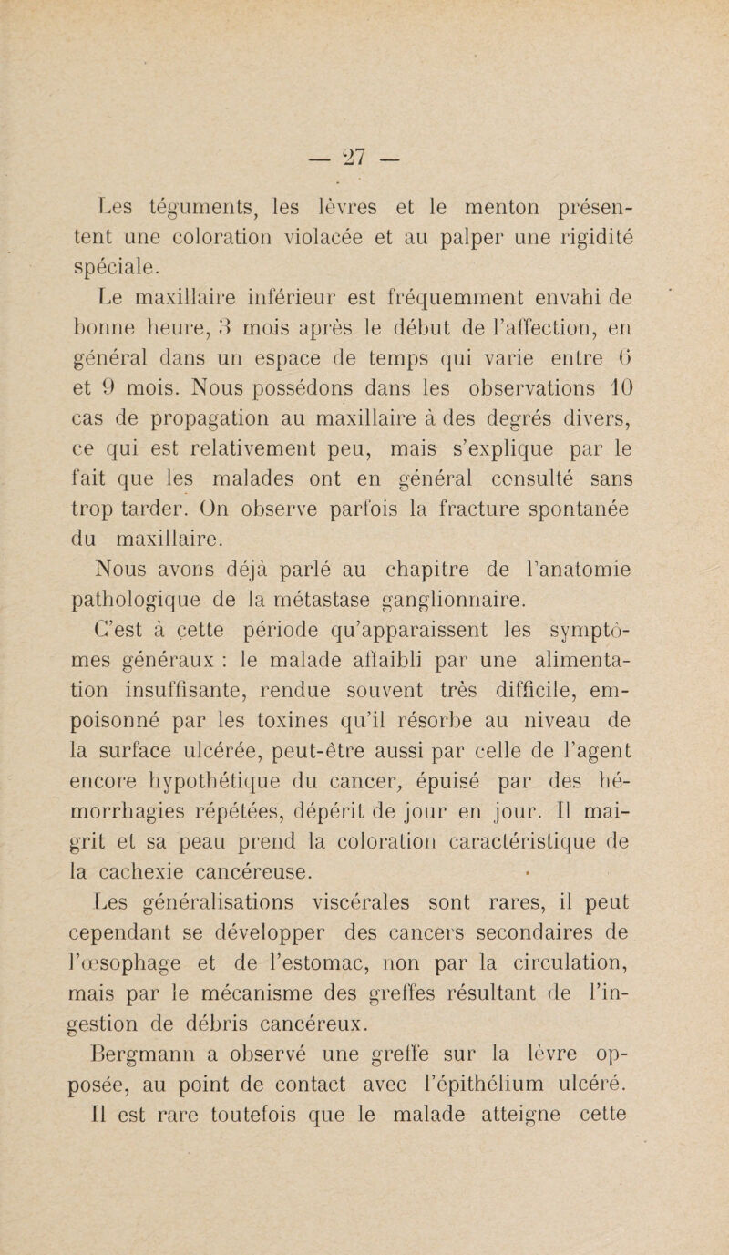 Les téguments, les lèvres et le menton présen¬ tent une coloration violacée et au palper une rigidité spéciale. Le maxillaii*e inférieur est fréquemment envahi de bonne heure, 3 mois après le début de l’affection, en général dans un espace de temps qui varie entre 0 et 9 mois. Nous possédons dans les observations 10 cas de propagation au maxillaire à des degrés divers, ce qui est relativement peu, mais s’explique par le fait que les malades ont en général consulté sans trop tarder. On observe parfois la fracture spontanée du maxillaire. Nous avons déjà parlé au chapitre de Lanatomie pathologique de la métastase ganglionnaire. C’est à cette période qu’apparaissent les symptô¬ mes généraux : le malade aflaibli par une alimenta¬ tion insuffisante, rendue souvent très difficile, em¬ poisonné par les toxines qu’il résorbe au niveau de la surface ulcérée, peut-être aussi par celle de l’agent encore hypothétique du cancer, épuisé par des hé¬ morrhagies répétées, dépérit de jour en jour. Il mai¬ grit et sa peau prend la coloration caractéristique de la cachexie cancéreuse. Les généralisations viscérales sont rares, il peut cependant se développer des cancers secondaires de l’ojsophage et de l’estomac, non par la circulation, mais par le mécanisme des greffes résultant de l’in¬ gestion de débris cancéreux. Bergmann a observé une greffe sur la lèvre op¬ posée, au point de contact avec l’épithélium ulcéré. Il est rare toutefois que le malade atteigne cette