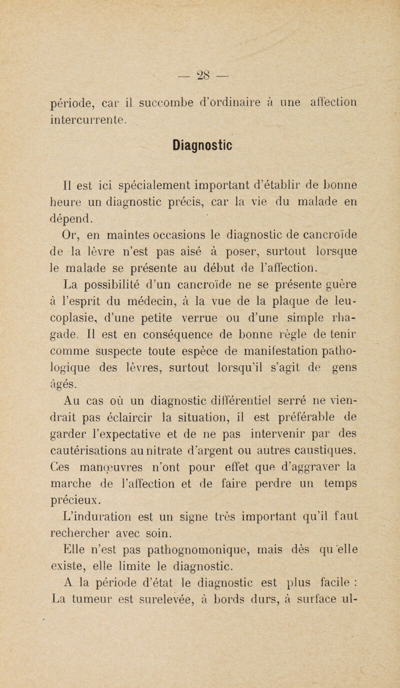 période, car il succombe d’ordinaire à une affection intercurrente. Diagnostic Il est ici spécialement important d’établir de bonne heure un diagnostic précis, car la vie du malade en dépend. Or, en maintes occasions le diagnostic de cancroïde de la lèvre n’est pas aisé à poser, surtout lorsque le malade se présente au début de l’affection. La possibilité d’un cancroïde ne se présente guère à l’esprit du médecin, à la vue de la plaque de leu- coplasie, d’une petite verrue ou d’une simple rha- gade. Il est en conséquence de bonne règle de tenir comme suspecte toute espèce de manifestation patho¬ logique des lèvres, surtout lorsqu’il s’agit de gens âgés. Au cas où un diagnostic différentiel serré ne vien¬ drait pas éclaircir la situation, il est préférable de garder l’expectative et de ne pas intervenir par des cautérisations au nitrate d’argent ou autres caustiques. Ces manœuvres n’ont pour effet que d’aggraver la marche de l’affection et de faire perdre un temps précieux. L’induration est un signe très important qu’il faut rechercher avec soin. Elle n’est pas pathognomonique, mais dès quelle existe, elle limite le diagnostic. A la période d’état le diagnostic est plus facile : La tumeur est surélevée, à bords durs, à surface ul-