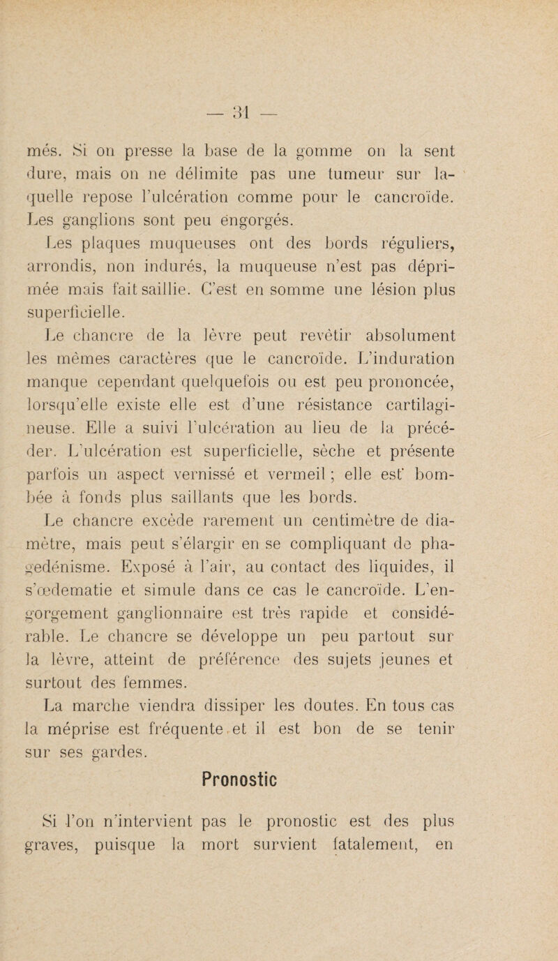 n — més. Si on presse la base de la gomme on la sent dure, mais on ne délimite pas une tumeur sur la- ' quelle repose l’ulcération comme pour le cancroïde. Les ganglions sont peu engorgés. Les plaques muqueuses ont des bords réguliers, arrondis, non indurés, la muqueuse n’est pas dépri¬ mée mais fait saillie. C’est en somme une lésion plus superficielle. Le chancre de la lèvre peut revêtir absolument les mêmes caractères que le cancroïde. L’induration manque cependant quelquefois ou est peu prononcée, lorsqu’elle existe elle est d’une résistance cartilagi¬ neuse. Elle a suivi fulcération au lieu de la précé¬ der. L’ulcération est superficielle, sèche et présente parfois un aspect vernissé et vermeil ; elle est' bom¬ bée à fonds plus saillants que les bords. Le chancre excède rarement un centimètre de dia¬ mètre, mais peut s’élargir en se compliquant de pha¬ gédénisme. Exposé à l’air, au contact des liquides, il s’œdematie et simule dans ce cas le cancroïde. L’en¬ gorgement ganglionnaire est très rapide et considé¬ rable. Le chancre se développe un peu partout sur la lèvre, atteint de préférence des sujets jeunes et surtout des femmes. La marche viendra dissiper les doutes. En tous cas la méprise est fréquente. et il est bon de se tenir sur ses gardes. Pronostic Si l’on n’intervient pas le pronostic est des plus graves, puisque la mort survient fatalement, en