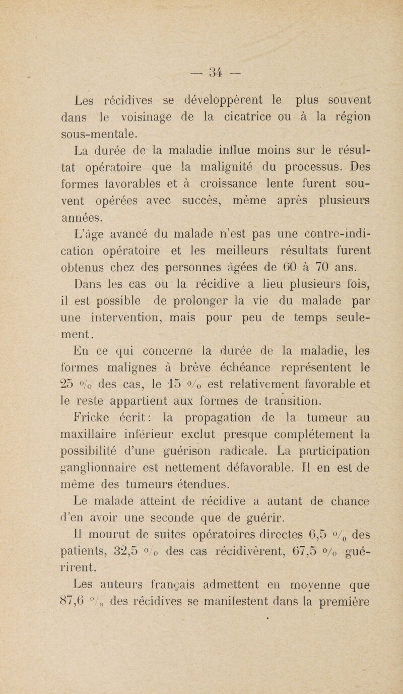 Les récidives se développèrent le plus souvent dans le voisinage de la cicatrice ou à la région sous-mentale. La durée de la maladie indue moins sur le résul¬ tat opératoire que la malignité du processus. Des formes favorables et à croissance lente furent sou¬ vent opérées avec succès, même après plusieurs années. L’àge avancé du malade n’est pas une contre-indi¬ cation opératoire et les meilleurs résultats furent obtenus chez des personnes âgées de 60 à 70 ans. Dans les cas ou la récidive a lieu plusieurs fois, il est possible de prolonger la vie du malade par une intervention, mais pour peu de temps seule¬ ment. En ce qui concerne la durée de la maladie, les formes malignes à brève échéance représentent le 2b ü/o des cas, le 15 o/o est relativement favorable et ]e reste appartient aux formes de transition. Fricke écrit : la propagation de la tumeur au maxillaire inférieur exclut presque complètement la possibilité d’une guérison radicale. La participation ganglionnaire est nettement défavorable. Il en est de même des tumeurs étendues. Le malade atteint de récidive a autant de chance d’en avoir une seconde que de guérir. Il mourut de suites opératoires directes 6,5 % des patients, 32,5 o/o des cas récidivèrent, 67,5 o/^ gué¬ rirent. Les auteurs français admettent en moyenne que 87,6 °/o des récidives se manifestent dans la première