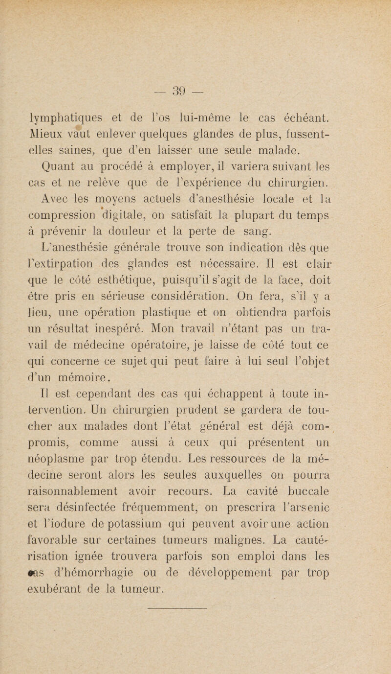 lymphatiques et de l’os lui-même le cas échéant. Mieux vaut enlever quelques glandes de plus, fussent- elles saines, que d’en laisser une seule malade. Quant au procédé à employer, il variera suivant les cas et ne relève que de Texpérience du chirurgien. Avec les moyens actuels d’anesthésie locale et la compression digitale, on satisfait la plupart du temps à prévenir la douleur et la perte de sang. L’anesthésie générale trouve son indication dès que l’extirpation des glandes est nécessaire. Il est clair que le côté esthétique, puisqu’il s’agit de la face, doit être pris en sérieuse considération. On fera, s’il y a lieu, une opération plastique et on obtiendra parfois un résultat inespéré. Mon travail n’étant pas un tra¬ vail de médecine opératoire, je laisse de côté tout ce qui concerne ce sujet qui peut faire à lui seul l’objet d’un mémoire. Il est cependant des cas qui échappent à toute in¬ tervention. Un chirurgien prudent se gardera de tou¬ cher aux malades dont l’état général est déjà com¬ promis, comme aussi à ceux qui présentent un néoplasme par trop étendu. Les ressources de la mé¬ decine seront alors les seules auxquelles on pourra raisonnablement avoir recours. La cavité buccale sera désinfectée fréquemment, on prescrira l’arsenic et l’iodure de potassium qui peuvent avoir une action favorable sur certaines tumeurs malignes. La cauté¬ risation ignée trouvera parfois son emploi dans les •as d’hémorrhagie ou de développement par trop exubérant de la tumeur.