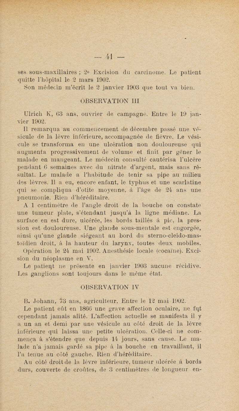 ses sous-maxillaires ; 2o Excision du carcinome. Le patient quitte l’hôpital le 2 mars 1902. Son médecin m’écrit le 2 janvier 1903 que tout va bien. OBSERVATION III Ulrich K, 03 ans, ouvrier de campagne. Entre le 19 jan¬ vier 1902. Il remarciua au commencement de décembre passé une vé¬ sicule de la lèvre inférieure, accompagnée de fièvre. Le vési¬ cule se transforma en une ulcération non douloureuse qui augmenta progressivement de volume et finit par gêner le malade en mangeant. Le médecin consulté cautérisa l’ulcère pendant G semaines avec du nitrate d’argent, mais sans ré¬ sultat. Le malade a l’habitude de tenir sa pipe au milieu des lèvres. Il a eu, encore enfant, le typhus et une scarlatine qui se compliqua d’otite moyenne, à l’âge de 24 ans une pneumonie. Rien d’héréditaire. A 1 centimètre de l’angle droit de la bouche on constate une tumeur plate, s’étendant jusqu’à la ligne médiane. La sui'face en est dure, ulcérée, les bords taillés à pic, la pres¬ sion est douloureuse. Une glande sous-mentale est engorgée, ainsi qu’une glande siégeant au bord du sterno-cleido-mas¬ toïdien droit, à ]a hauteur du larynx, toutes deux mobiles. Opération le 24 mai 1902. Anesthésie locale (cocaïne). Exci¬ sion du néoplasme en Y. Le patient ne présente en janvier 1903 aucune récidive. Les ganglions sont toujours dans le même état. OBSERVATION IV B. Johann, 73 ans, agriculteur. Entre le 12 mai 1902. Le patient eut en 1866 une grave affection oculaire, ne fqt cependant jamais alité. L’affection actuelle se manifesta il y a un an et demi par une vésicule au côté droit de la lèvre inférieure qui laissa une petite ulcération. Celle-ci ne com¬ mença à s’étendre que depuis 14 jours, sans cause. Le nia- Jade n’a jamais gardé sa pipe à la bouche en travaillant, il l’a tenue au côté gauche. Rien d’héréditaire. Au côté droit de la lèvre inférieure, tumeur ulcérée à bords durs, couverte de croûtes, de 3 centimètres de longueur en-