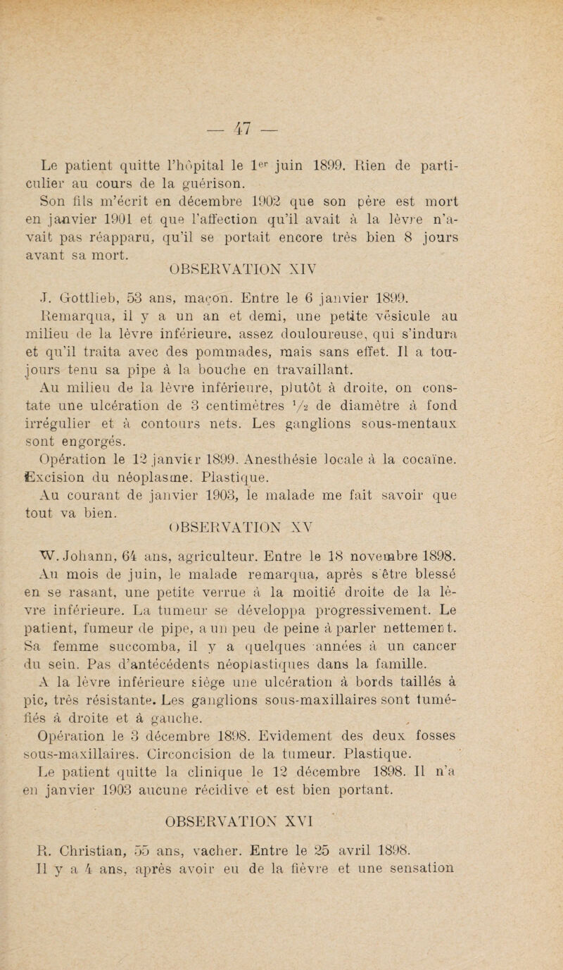 Le patient quitte l’hôpital le 1*^'’ juin 1899. Rien de parti¬ culier au cours de la guérison. Son üis m’écrit en décembre 1902 que son père est mort en janvier 1901 et que l’aliection qu’il avait à la lèvre n’a¬ vait pas réapparu, qu’il se portait encore très bien 8 jours avant sa mort. OBSERVATION XIV J. Gottlieb, 53 ans, maçon. Entre le 6 janvier 1899. Remarqua, il y a un an et demi, une petite vésicule au milieu de la lèvre inférieure, assez douloureuse, qui s’indura et qu’il traita avec des pommades, mais sans effet. Il a tou¬ jours tenu sa pipe à la bouche en travaillant. Au milieu de la lèvre inférieure, plutôt à droite, on cons¬ tate une ulcération de 3 centimètres V2 de diamètre à fond irrégulier et à contours nets. Les ganglions sous-mentaux sont engorgés. Opération le 12 janvier 1899. Anesthésie locale à la cocaïne. Excision du néoplasme. Plastique. Au courant de janvier 1903, le malade me fait savoir que tout va bien. OBSERVATION XV W. Johann, 64 ans, agriculteur. Entre le 18 novembre 1898. Au mois de juin, le malade remarqua, après s'être blessé en se rasant, une petite verrue à la moitié droite de la lè¬ vre inférieure. La tumeur se développa progressivement. Le patient, fumeur de pipe, a un peu de peine à parler nettement. Sa femme succomba, il y a quelques années à un cancer du sein. Pas d’antécédents néoplastiques dans la famille. A la lèvre inférieure siège une ulcération à bords taillés à pic, très résistante. Les ganglions sous-maxillaires sont tumé¬ fiés à droite et à gauche. Opéraiion le 3 décembre 1898. Evidement des deux fosses sous-maxillaires. Circoncision de la tumeur. Plastique. Le patient quitte la clinique le 12 décembre 1898. Il n’a en janvier 1903 aucune récidive et est bien portant. OBSERVATION XVI R. Christian, 55 ans, vacher. Entre le 25 avril 1898.