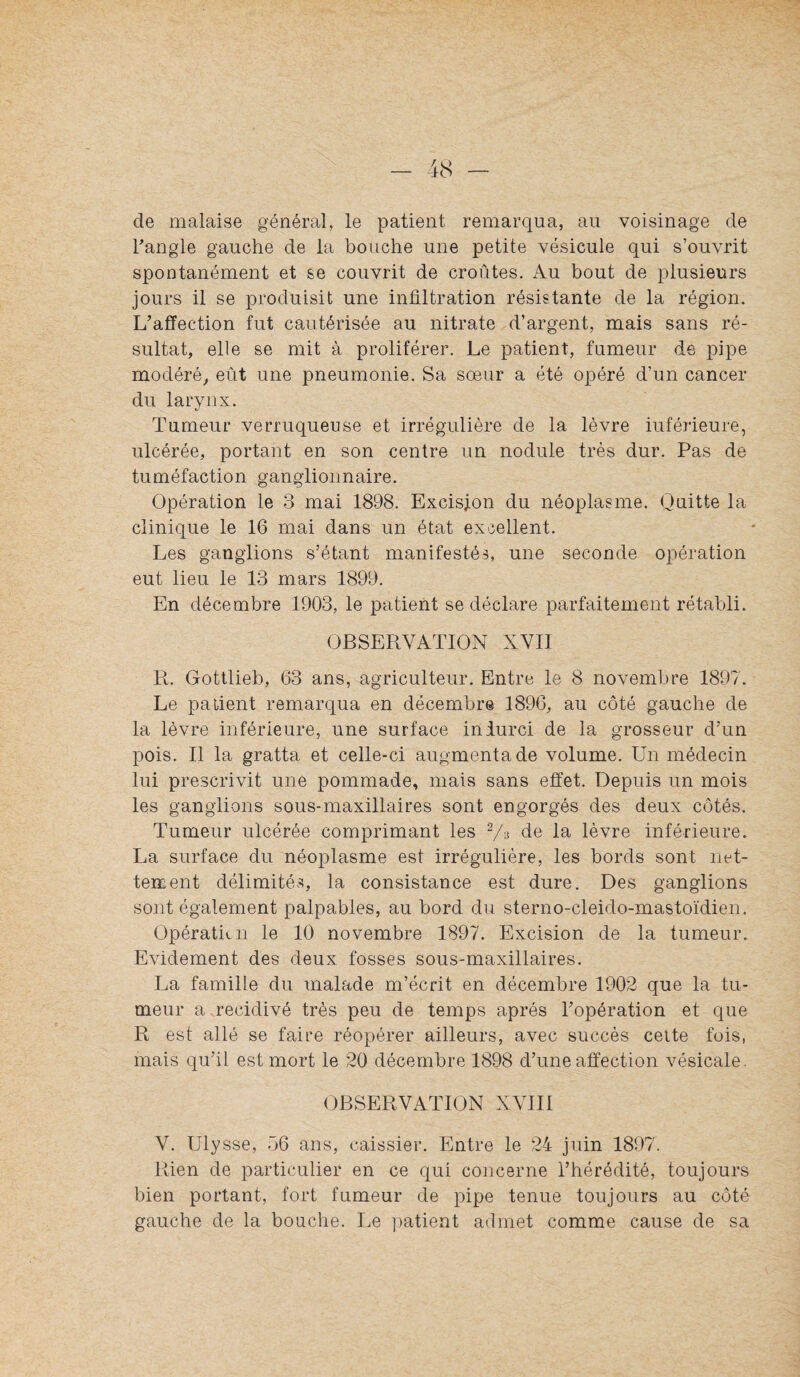 de malaise général, le patient remarqua, au voisinage de Tangle gauche de la bouche une petite vésicule qui s’ouvrit spontanément et se couvrit de croûtes. Au bout de plusieurs jours il se produisit une infiltration résistante de la région. L’affection fut cautérisée au nitrate d’argent, mais sans ré¬ sultat, elle se mit à proliférer. Le patient, fumeur de pipe modéré, eût une pneumonie. Sa sœur a été opéré d’un cancer du larynx. Tumeur verruqueuse et irrégulière de la lèvre inférieure, ulcérée, portant en son centre un nodule très dur. Pas de tuméfaction ganglionnaire. Opération le 3 mai 1898. Excision du néoplasme. Quitte la clinique le 16 mai dans un état excellent. Les ganglions s’étant manifestés, une seconde opération eut lieu le 13 mars 1899. En décembre 1903, le patient se déclare parfaitement rétabli. OBSERVATION XVII R. Gottlieb, 63 ans, agriculteur. Entre le 8 novembre 1897. Le patient remarqua en décembre 1896, au côté gauche de la lèvre inférieure, une surface inlurci de la grosseur d’un pois. Il la gratta et celle-ci augmenta de volume. Un médecin lui prescrivit une pommade, mais sans effet. Depuis un mois les ganglions sous-maxillaires sont engorgés des deux côtés. Tumeur ulcérée comprimant les de la lèvre inférieure. La surface du néoplasme est irrégulière, les bords sont net¬ tement délimités, la consistance est dure. Des ganglions sont également palpables, au bord du sterno-cleido-mastoïdien. Opératicn le 10 novembre 1897. Excision de la tumeur. Evidement des deux fosses sous-maxillaires. La famille du malade m’écrit en décembre 1902 que la tu¬ meur a récidivé très peu de temps après l’opération et que R est allé se faire réopérer ailleurs, avec succès celte fois, mais qu’il est mort le 20 décembre 1898 d’une affection vésicale. OBSERVATION XVIII V. Ulysse, 56 ans, caissier. Entre le 24 juin 1897. Rien de particulier en ce qui concerne l’hérédité, toujours bien portant, fort fumeur de pipe tenue toujours au côté gauche de la bouche. Le patient admet comme cause de sa