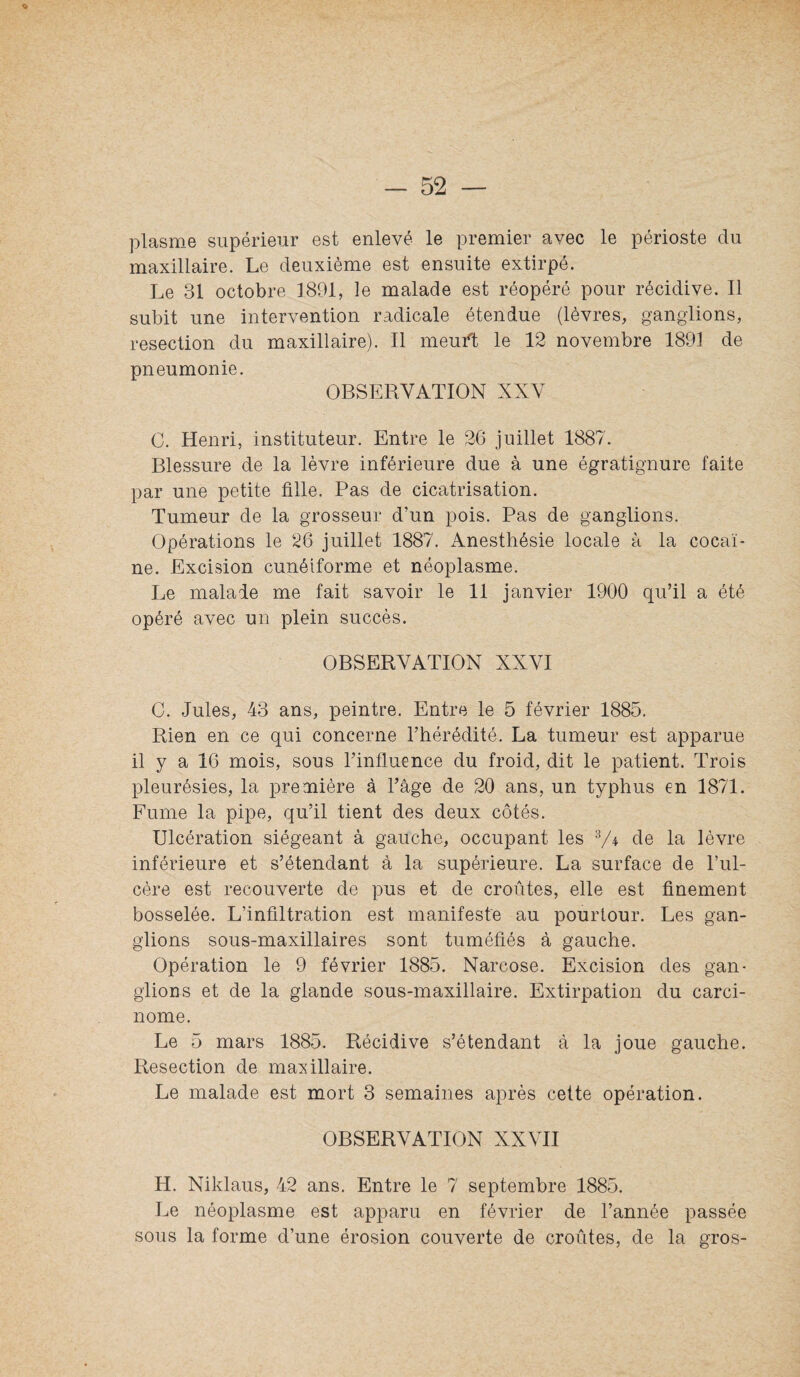 plasme supérieur est enlevé le premier avec le périoste du maxillaire. Le deuxième est ensuite extirpé. Le 31 octobre 1891, le malade est réopéré pour récidive. Il subit une intervention radicale étendue (lèvres, ganglions, resection du maxillaire). Il meuft le 12 novembre 1891 de pneumonie. OBSERVATION XXV C. Henri, instituteur. Entre le 26 juillet 1887. Blessure de la lèvre inférieure due à une égratignure faite par une petite fille. Pas de cicatrisation. Tumeur de la grosseur d’un pois. Pas de ganglions. Opérations le 26 juillet 1887. Anesthésie locale à la cocaï¬ ne. Excision cunéiforme et néoplasme. Le malade me fait savoir le 11 janvier 1900 qu’il a été opéré avec un plein succès. OBSERVATION XXVI C. Jules, 43 ans, peintre. Entre le 5 février 1885. Rien en ce qui concerne l’hérédité. La tumeur est apparue il y a 16 mois, sous l’influence du froid, dit le patient. Trois pleurésies, la première à l’âge de 20 ans, un typhus en 1871. Fume la pipe, qu’il tient des deux côtés. Ulcération siégeant à gauche, occupant les de la lèvre inférieure et s’étendant à la supérieure. La surface de l’ul¬ cère est recouverte de pus et de croûtes, elle est finement bosselée. L’infiltration est manifeste au pourtour. Les gan¬ glions sous-maxillaires sont tuméfiés à gauche. Opération le 9 février 1885. Narcose. Excision des gan¬ glions et de la glande sous-maxillaire. Extirpation du carci¬ nome. Le 5 mars 1885. Récidive s’étendant à la joue gauche. Resection de maxillaire. Le malade est mort 3 semaines après cette opération. OBSERVATION XXVII H. Niklaus, 42 ans. Entre le 7 septembre 1885. Le néoplasme est apparu en février de l’année passée sous la forme d’une érosion couverte de croûtes, de la gros-