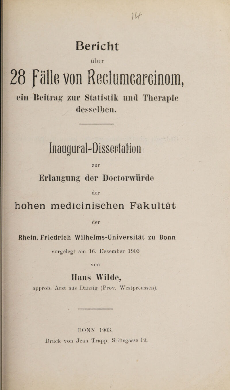 Bericht über 28 fälle von RectuniGarcinom ein Tßeitrag zur Statistik und Therapie desselben. Inaugural-DissepiaMon zur Erlangung der Doctorwürde der hohen medieinisehen Fakultät der Rhein. Friedrich Wilhelms-Universität zu Bonn vorgelegt am 16. Dezember 1903 von Hans Wilde, approb. Arzt aus Danzig (Prov. Westpreussen). BONN 1903. Druck von Jean Trapp, Stiftsgasse 19.