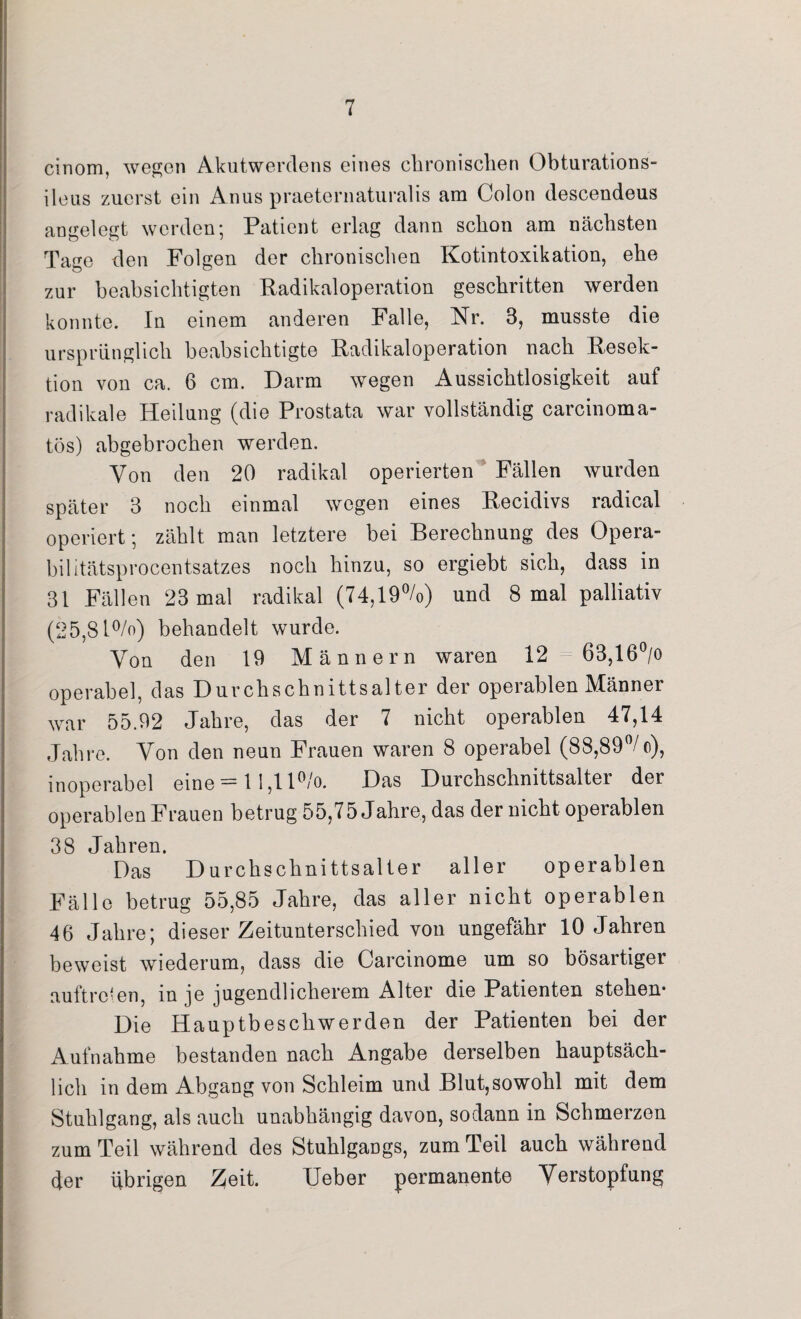 cinom, wegen Akutwerdens eines chronischen Obturations- ileus zuerst ein Anus praeternaturalis am Colon descendeus angelegt werden; Patient erlag dann schon am nächsten Tage den Folgen der chronischen Kotintoxikation, ehe zur beabsichtigten Radikaloperation geschritten werden konnte. In einem anderen Falle, Nr. 3, musste die ursprünglich beabsichtigte Radikaloperation nach Resek¬ tion von ca. 6 cm. Darm wegen Aussichtlosigkeit auf radikale Heilung (die Prostata war vollständig carcinoma- tös) abgebrochen werden. Von den 20 radikal operierten Fällen wurden später 3 noch einmal wegen eines Recidivs radical operiert; zählt man letztere bei Berechnung des Opera¬ bilitätsprocentsatzes noch hinzu, so ergiebt sich, dass in 31 Fällen 23 mal radikal (74,19%) und 8 mal palliativ (25,81%) behandelt wurde. Von den 19 Männern waren 12 63,16°/o operabel, das Durchschnittsalter der operablen Männer war 55.92 Jahre, das der 7 nicht operablen 47,14 Jahre. Von den neun Frauen waren 8 operabel (88,89°/ o), inoperabel eine = 11,11%. Das Durchschnittsalter der operablen Frauen betrug 55,75 Jahre, das der nicht operablen 38 Jahren. Das Durchschnittsalter aller operablen Fälle betrug 55,85 Jahre, das aller nicht operablen 46 Jahre; dieser Zeitunterschied von ungefähr 10 Jahren beweist wiederum, dass die Carcinome um so bösartiger auftreten, in je jugendlicherem Alter die Patienten stehen- Die Hauptbeschwerden der Patienten bei der Aufnahme bestanden nach Angabe derselben hauptsäch¬ lich in dem Abgang von Schleim und Blut,sowohl mit dem Stuhlgang, als auch unabhängig davon, sodann in Schmerzen zum Teil während des Stuhlgangs, zum Teil auch während der übrigen Zeit. Ueber permanente Verstopfung