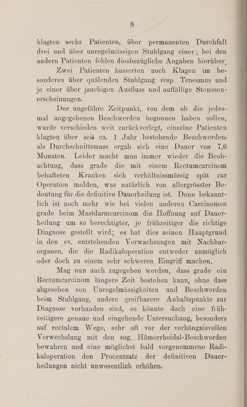klagten sechs Patienten, über permanenten Durchfall drei und über unregelmässigen Stuhlgang einer; bei den andern Patienten fehlen diesbezügliche Angaben hierüb er t Zwei Patienten äusserten noch Klagen im be¬ sonderen über quälenden Stuhlgang resp. Tenesmus und je einer über jauchigen Ausfluss und auffällige Stenosen¬ erscheinungen, Der ungefähre Zeitpunkt, von dem ab die jedes¬ mal angegebenen Beschwerden begonnen haben sollen, wurde verschieden weit zurückverlegt, einzelne Patienten klagten über seit ca. 1 Jahr bestehende Beschwerden? als Durchschnittsmass ergab sich eine Dauer von 7,6 Monaten. Leider macht man immer wieder die Beob¬ achtung, dass grade die mit einem Kectumcarcinom behafteten Kranken sich verhältnissmässig spät zur Operation melden, was natürlich von allergrösster Be¬ deutung für die definitive Dauerheilung ist. Denn bekannt¬ lich ist noch mehr wie bei vielen anderen Carcinomen grade beim Mastdarmcarcinom die Hoffnung auf Dauer¬ heilung um so berechtigter, je frühzeitiger die richtige Diagnose gestellt wird; es hat dies seinen Hauptgrund in den ev. entstehenden Verwachsungen mit Nachbar¬ organen, die die Kadikaloperation entweder unmöglich oder doch zu einem sehr schweren Eingriff machen. Mag nun auch zugegeben werden, dass grade ein Kectumcarcinom längere Zeit bestehen kann, ohne dass abgesehen von Unregelmässigkeiten und Beschwerden beim Stuhlgang, andere greifbarere Anhaltspunkte zur Diagnose vorhanden sind, so könnte doch eine früh¬ zeitigere genaue und eingehende Untersuchung, besonders auf rectalem Wege, sehr oft vor der verhängnisvollen Verwechslung mit den sog. Hämorrhoidal-Beschwerden bewahren und eine möglichst bald vorgenommene Kadi- kaloperation den ProCentsatz der definitiven Dauer¬ heilungen nicht unwesentlich erhöhen.