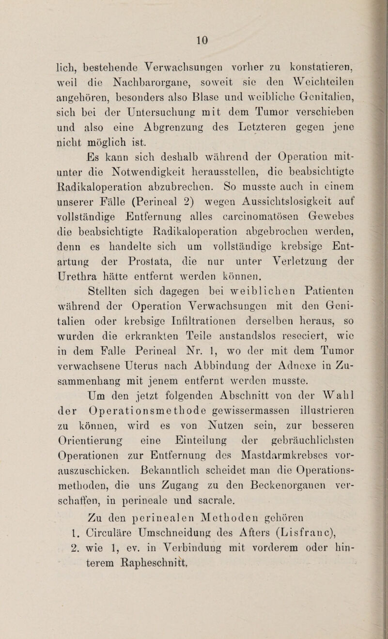 lieh, bestehende Verwachsungen vorher zu konstatieren, weil die Nachbarorgane, soweit sic den Weichteilen angehören, besonders also Blase und weibliche Genitalien, sich bei der Untersuchung mit dem Tumor verschieben und also eine Abgrenzung des Letzteren gegen jene nicht möglich ist. Es kann sich deshalb während der Operation mit¬ unter die Notwendigkeit heraussteilen, die beabsichtigte Radikaloperation abzubrechen. So musste auch in einem unserer Fälle (Perineal 2) wegen Aussichtslosigkeit auf vollständige Entfernung alles carcinomatösen Gewebes die beabsichtigte Radikaloperation abgebrochen werden, denn es handelte sich um vollständige krebsige Ent¬ artung der Prostata, die nur unter Verletzung der Urethra hätte entfernt werden können. Stellten sich dagegen bei weiblichen Patienten während der Operation Verwachsungen mit den Geni¬ talien oder krebsige Infiltrationen derselben heraus, so wurden die erkrankten Teile anstandslos reseciert, wie in dem Falle Perineal Nr. 1, wo der mit dem Tumor verwachsene Uterus nach Abbindung der Adnexe in Zu¬ sammenhang mit jenem entfernt werden musste. Um den jetzt folgenden Abschnitt von der AVahl der Operationsmethode gewissermassen illustrieren zu können, wird es von Nutzen sein, zur besseren Orientierung eine Einteilung der gebräuchlichsten Operationen zur Entfernung des Mastdarmkrebscs vor¬ auszuschicken. Bekanntlich scheidet man die Operations¬ methoden, die uns Zugang zu den Beckenorganen ver¬ schaffen, in perineale und sacrale. Zu den perinealen Methoden gehören 1. Circuläre Umschneidung des Afters (Lisfranc), 2. wie 1, ev. in Verbindung mit vorderem oder hin¬ terem Rapheschnitfi