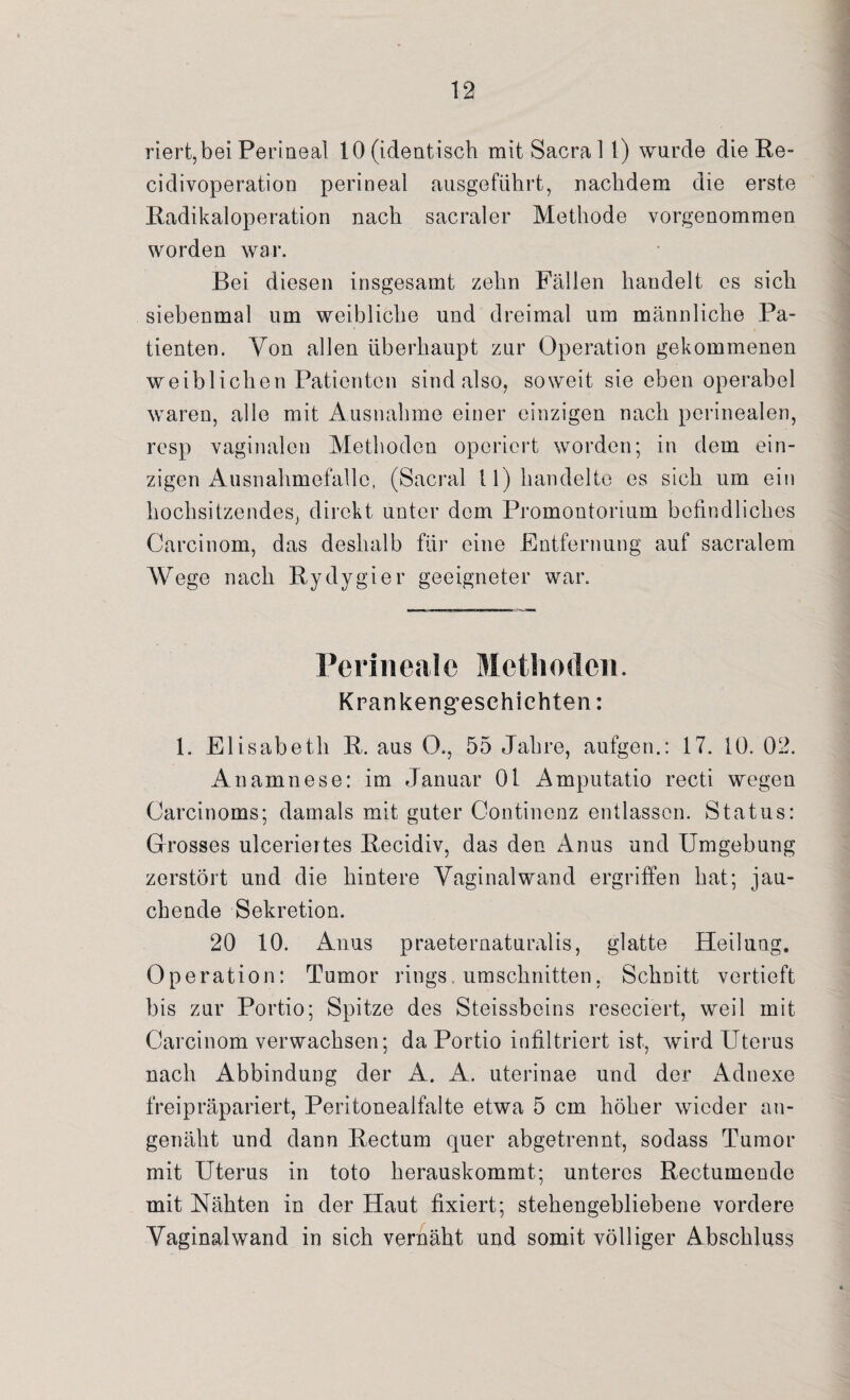 riert,bei Perineal 10 (identisch mit Sacra 1 l) wurde die Re- cidivoperation perineal ausgeführt, nachdem die erste Radikaloperation nach sacraler Methode vorgenommen worden war. Bei diesen insgesamt zehn Fällen handelt es sich siebenmal um weibliche und dreimal um männliche Pa¬ tienten. Von allen überhaupt zur Operation gekommenen weiblichen Patienten sind also, soweit sie eben operabel waren, alle mit Ausnahme einer einzigen nach perinealen, resp vaginalen Methoden operiert worden; in dem ein¬ zigen Ausnahmefallc, (Sacral 11) handelte es sich um ein hochsitzendes, direkt unter dom Promontorium befindliches Carcinom, das deshalb für eine Entfernung auf sacralem Wege nach Rydygier geeigneter war. Perineale Methoden. Krankengeschichten: 1. Elisabeth R. aus O., 55 Jahre, aufgen.: 17. 10. 02. Anamnese: im Januar 01 Amputatio reeti wegen Carcinoms; damals mit guter Continenz entlassen. Status: Grosses ulceriertes Recidiv, das den Anus und Umgebung zerstört und die hintere Vaginal wand ergriffen hat; jau¬ chende Sekretion. 20 10. Anus praeternaturalis, glatte Heilung. Operation: Tumor rings. Umschnitten, Schnitt vertieft bis zur Portio; Spitze des Steissbeins reseciert, weil mit Carcinom verwachsen; da Portio infiltriert ist, wird Uterus nach Abbindung der A. A. uterinae und der Adnexe frei präpariert, Peritonealfalte etwa 5 cm höher wieder an¬ genäht und dann Rectum quer abgetrennt, sodass Tumor mit Uterus in toto herauskommt; unteres Rectumende mit Nähten in der Haut fixiert; stehengebliebene vordere Vaginalwand in sich vernäht und somit völliger Abschluss