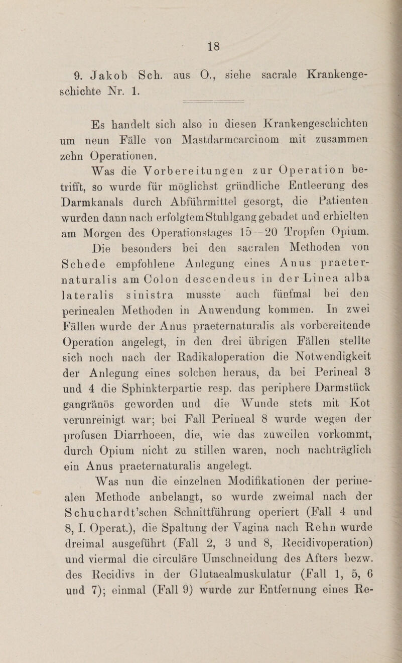 9. Jakob Sch. aus 0., siehe sacrale Krankenge¬ schichte Kr. 1. Es handelt sich also in diesen Krankengeschichten um neun Fälle von Mastdarmcarcinom mit zusammen zehn Operationen. Was die Vorbereitungen zur Operation be¬ trifft, so wurde für möglichst gründliche Entleerung des Darmkanals durch Abführmittel gesorgt, die Patienten wurden dann nach erfolgtem Stuhlgang gebadet und erhielten am Morgen des Operationstages 15 — 20 Tropfen Opium. Die besonders bei den sacralen Methoden von Schede empfohlene Anlegung eines Anus praeter¬ naturalis am Colon descendeus in der Linea alba lateralis sinistra musste auch fünfmal bei den perinealen Methoden in Anwendung kommen. In zwei Fällen wurde der Anus praeternaturalis als vorbereitende Operation angelegt, in den drei übrigen Fällen stellte sich noch nach der Radikaloperation die Notwendigkeit der Anlegung eines solchen heraus, da bei Perineal 3 und 4 die Sphinkterpartie resp. das periphere Darmstück gangränös geworden und die Wunde stets mit Kot verunreinigt war; bei Fall Perineal 8 wurde wegen der profusen Diarrhoeen, die, wie das zuweilen vorkommt, durch Opium nicht zu stillen waren, noch nachträglich ein Anus praeternaturalis angelegt. Was nun die einzelnen Modifikationen der perine¬ alen Methode anbelangt, so wurde zweimal nach der S chuchardt’schen Schnittführung operiert (Fall 4 und 8, I. Operat.), die Spaltung der Vagina nach Kehn wurde dreimal ausgeführt (Fall 2, 3 und 8, Kecidivoperation) und viermal die circuläre Umschneidung des Afters bezw. des Recidivs in der Glutaealmuskulatur (Fall 1, 5, 6 und 7); einmal (Fall 9) wurde zur Entfernung eines Ke-