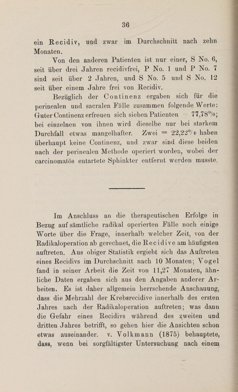 B6 ein Recidiv, und zwar im Durchschnitt nach zehn Monaten. Von den anderen Patienten ist nur einer, S No. 6, seit über drei Jahren recidivfrei, P No. 1 und P No. 7 sind seit über 2 Jahren, und S No. 5 und S No. 12 seit über einem Jahre frei von Recidiv. Bezüglich der Continenz ergaben sich für die perinealen und sacralen Fälle zusammen folgende Werte; Guter Continenz erfreuen sich sieben Patienten 77,78°/o; bei einzelnen von ihnen wird dieselbe nur bei starkem Durchfall etwas mangelhafter. Zwei = 22,22°/o haben überhaupt keine Continenz, und zwar sind diese beiden nach der perinealen Methode operiert worden, wobei der carcinomatös entartete Sphinkter entfernt werden musste. Im Anschluss an die therapeutischen Erfolge in Bezug auf sämtliche radikal operierten Fälle noch einige Worte über die Frage, innerhalb welcher Zeit, von der Badikaloperation ab gerechnet, die Recidive am häufigsten auftreten. Aus obiger Statistik ergiebt sich das Auftreten eines Recidivs im Durchschnitt nach 10 Monaten; Vogel fand in seiner Arbeit die Zeit von 11,27 Monaten, ähn¬ liche Daten ergaben sich aus den Angaben anderer Ar¬ beiten. Es ist daher allgemein herrschende Anschauung, dass die Mehrzahl der Krebsrecidive innerhalb des ersten Jahres nach der Radikaloperation auftreten; was dann die Gefahr eines Recidivs während des ^weiten und dritten Jahres betrifft, so gehen hier die Ansichten schon etwas auseinander, v. Volkmann (1875) behauptete, dass, wenn bei sorgfältigster Untersuchung nach einem