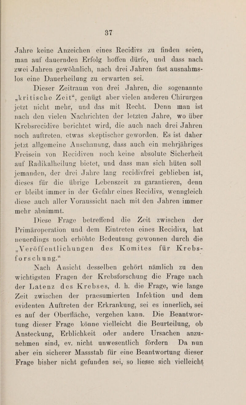 Jahre keine Anzeichen eines Recidivs zu finden seien, man auf dauernden Erfolg hoffen dürfe, und dass nach zwei Jahren gewöhnlich, nach drei Jahren fast ausnahms¬ los eine Dauerheilung zu erwarten sei. Dieser Zeitraum von drei Jahren, die sogenannte „kritische Zeit“, genügt aber vielen anderen Chirurgen jetzt nicht mehr, und das mit Recht. Denn man ist nach den vielen Nachrichten der letzten Jahre, wo über Krcbsrecidive berichtet wird, die auch nach drei Jahren noch auftreten. etwas skeptischer geworden. Es ist daher jetzt allgemeine Anschauung, dass auch ein mehrjähriges Freisein von Recidiven noch keine absolute Sicherheit auf Radikalheilung bietet, und dass man sich hüten soll jemanden, der drei Jahre lang recidivfrei geblieben ist, dieses für die übrige Lebenszeit zu garantieren, denn er bleibt immer in der Gefahr eines Recidivs, wenngleich diese auch aller Voraussicht nach mit den Jahren immer mehr abnimmt. Diese Frage betreffend die Zeit zwischen der Primäroperation und dem Eintreten eines Recidivs, hat neuerdings noch erhöhte Bedeutung gewonnen durch die „Veröffentlichungen des Komites für Krebs¬ forsch ung.“ Nach Ansicht desselben gehört nämlich zu den wichtigsten Fragen der Krebsforschung die Frage nach der Latenz des Krebses, d. h. die Frage, wie lange Zeit zwischen der praesumierten Infektion und dem evidenten Auftreten der Erkrankung, sei es innerlich, sei es auf der Oberfläche, vergehen kann. Die Beantwor¬ tung dieser Frage könne vielleicht die Beurteilung, ob Ansteckung, Erblichkeit oder andere Ursachen anzu¬ nehmen sind, ev. nicht unwesentlich fördern Da nun aber ein sicherer Massstab für eine Beantwortung dieser Frage bisher nicht gefunden sei, so liejsse sich vielleicht