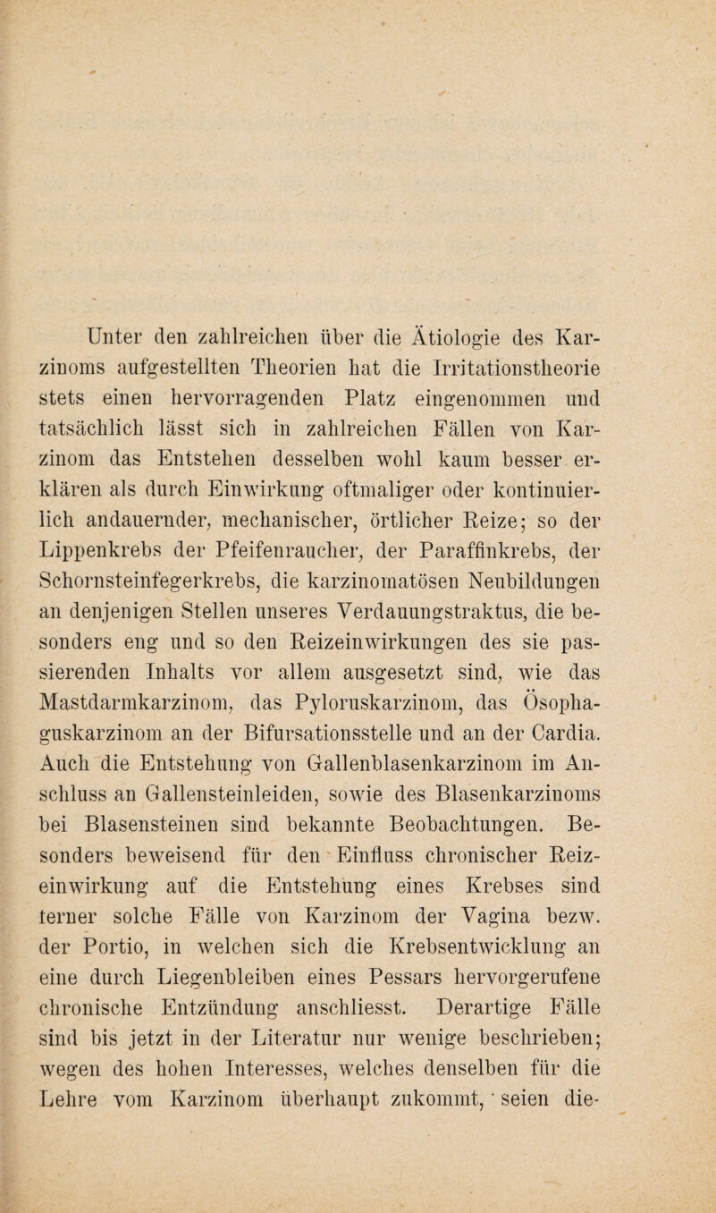 Unter den zahlreichen über die Ätiologie des Kar¬ zinoms aufgestellten Theorien hat die Irritationstheorie stets einen hervorragenden Platz eingenommen und tatsächlich lässt sich in zahlreichen Fällen von Kar¬ zinom das Entstehen desselben wohl kaum besser er¬ klären als durch Einwirkung oftmaliger oder kontinuier¬ lich andauernder, mechanischer, örtlicher Reize; so der Lippenkrebs der Pfeifenraucher, der Paraffinkrebs, der Schornsteinfegerkrebs, die karzinomatösen Neubildungen an denjenigen Stellen unseres Verdauungstraktus, die be¬ sonders eng und so den Reizeinwirkungen des sie pas¬ sierenden Inhalts vor allem ausgesetzt sind, wie das • • Mastdarmkarzinom, das Pyloruskarzinom, das Ösopha¬ guskarzinom an der Bifursationsstelle und an der Cardia. Auch die Entstehung von Gallenblasenkarzinom im An¬ schluss an Gallensteinleiden, sowie des Blasenkarzinoms bei Blasensteinen sind bekannte Beobachtungen. Be¬ sonders beweisend für den Einfluss chronischer Reiz¬ einwirkung auf die Entstehung eines Krebses sind ferner solche Fälle von Karzinom der Vagina bezw. der Portio, in welchen sich die Krebsentwicklung an eine durch Liegenbleiben eines Pessars hervorgerufene chronische Entzündung anschliesst. Derartige Fälle sind bis jetzt in der Literatur nur wenige beschrieben; wegen des hohen Interesses, welches denselben für die Lehre vom Karzinom überhaupt zukommt, * seien die-